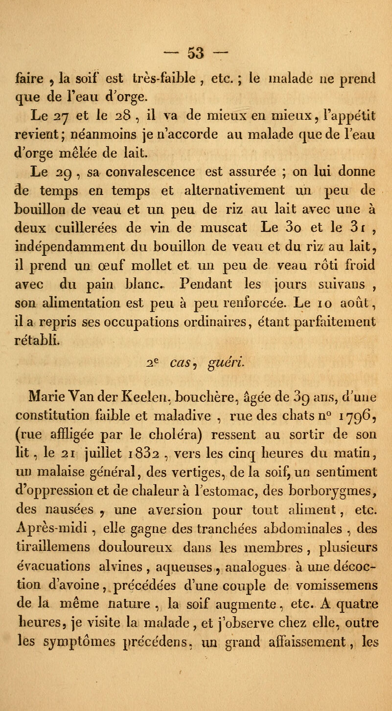 faire 9 la soif est très-faible , etc. ; le malade ne prend que de l'eau d'orge. Le 27 et le 28 , il va de mieux en mieux, l'appétit revient ; néanmoins je n'accorde au malade que de l'eau d'orge mêlée de lait. Le 29 , sa convalescence est assurée ; on lui donne de temps en temps et alternativement un peu de bouillon de veau et un peu de riz au lait avec une à deux cuillerées de vin de muscat Le 3o et le 3r , indépendamment du bouillon de veau et du riz au lait, il prend un œuf mollet et un peu de veau rôti froid avec du pain blanc. Pendant les jours suivans , son alimentation est peu à peu renforcée. Le 1 o août, il a repris ses occupations ordinaires, étant parfaitement rétabli. 2e cas 5 guéri. Marie Van der Keeîen. bouchère, âgée de 3g ans, d'une constitution faible et maladive , rue des chats n° 1796, (rue affligée par le choléra) ressent au sortir de son lit, le 21 juillet i832 , vers les cinq heures du matin, un malaise général, des vertiges, delà soif, un sentiment d'oppression et de chaleur à l'estomac, des borborygnies, des nausées 9 une aversion pour tout aliment, etc. Après-midi , elle gagne des tranchées abdominales , des tiraillemens douloureux dans les membres, plusieurs évacuations alvines , aqueuses 9 analogues à une décoc- tion d'avoine, précédées d'une couple de vomissemens de la même nature , la soif augmente, etc. A quatre heures, je visite la malade, et j'observe chez elle, outre les symptômes précédens, un grand affaissement, les