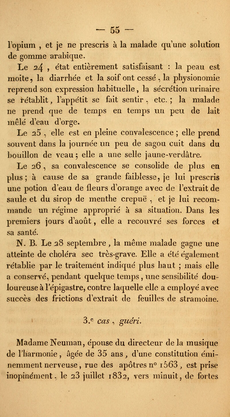 l'opium , et je ne prescris à la malade qu'une solution de gomme arabique. Le 24 , état entièrement satisfaisant : la peau est moite 5 la diarrhe'e et la soif ont cessé , la physionomie reprend son expression habituelle, la sécrétion urinaire se rétablit, l'appétit se fait sentir , etc. ; la malade ne prend que de temps en temps un peu de lait mêlé deau d'orge. Le 25 , elle est en pleine convalescence ; elle prend souvent dans la journée un peu de sagou cuit dans du bouillon de veau 5 elle a une selle jaune-verdâtre. Le 26 , sa convalescence se consolide de plus en plus; à cause de sa grande faiblesse, je lui prescris une potion d'eau de fleurs d'orange avec de l'extrait de saule et du sirop de menthe crepuë , et je lui recom- mande un régime approprie' à sa situation. Dans les premiers jours d'août, elle a recouvré ses forces et sa santé. N. B. Le 28 septembre, la même malade gagne une atteinte de choléra sec très-grave. Elle a été' également rétablie par le traitement indiqué plus haut ; mais elle a conservé, pendant quelque temps , une sensibilité dou- loureuse à lepigastre, contre laquelle elle a employé avec succès des frictions d'extrait de feuilles de stramoine. 3.e cas , guéri. Madame Neuman, épouse du directeur de la musique de l'harmonie, âgée de 35 ans, d'une constitution émi- nemment nerveuse, rue des apôtres n° i563 , est prise inopinément, le s3 juillet i832, vers minuit, de fortes