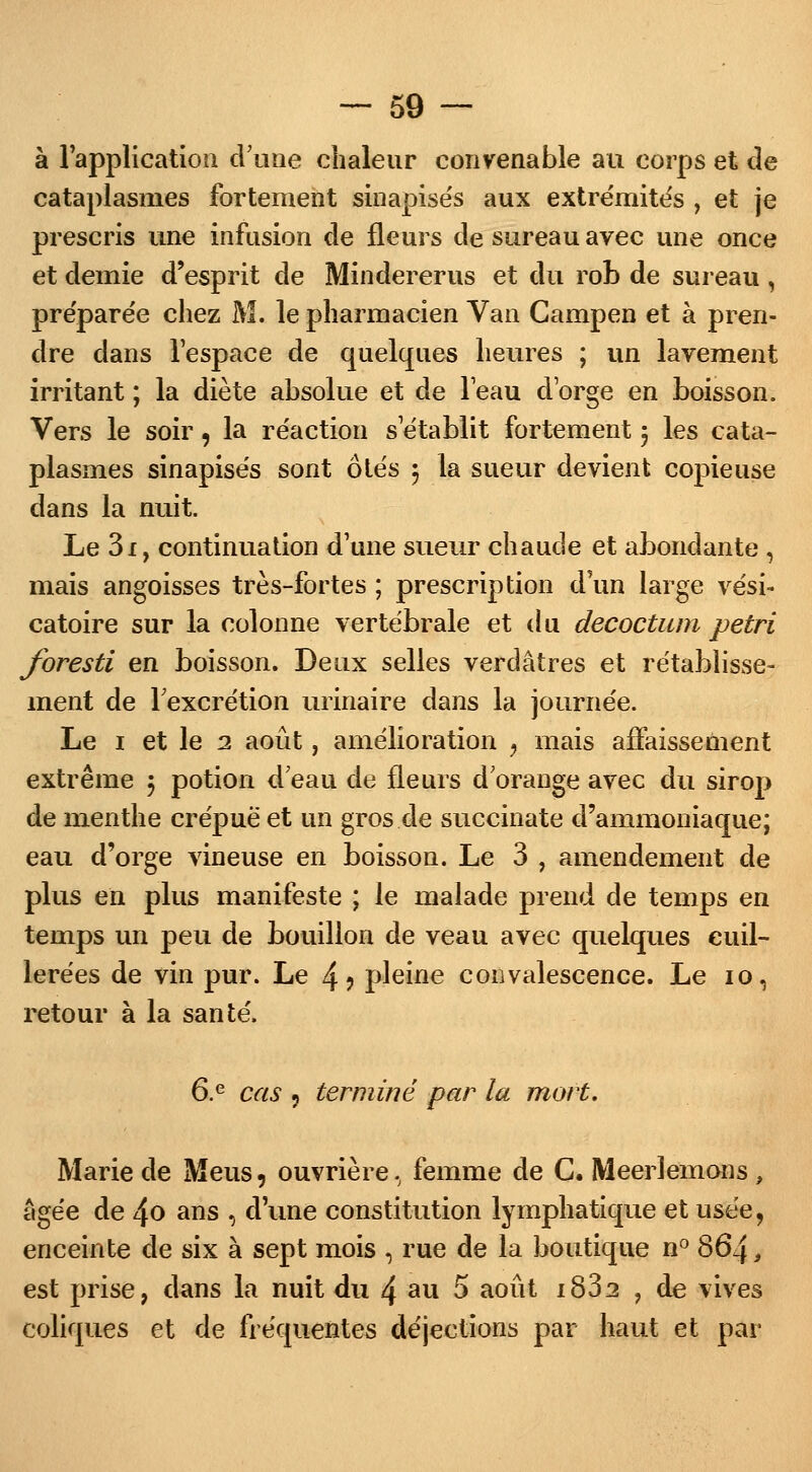 à l'application d'une chaleur convenable au corps et de cataplasmes fortement sinapisés aux extrémités , et je prescris une infusion de fleurs de sureau avec une once et demie d'esprit de Mindererus et du rob de sureau , préparée chez M. le pharmacien Van Campen et à pren- dre dans l'espace de quelques heures ; un lavement irritant ; la diète absolue et de l'eau d'orge en boisson. Vers le soir, la réaction s'établit fortement j les cata- plasmes sinapisés sont 6tés $ la sueur devient copieuse dans la nuit. Le 3i, continuation d'une sueur chaude et abondante , mais angoisses très-fortes ; prescription d'un large vési- catoire sur la colonne vertébrale et du decoctum pétri foresti en boisson. Deux selles verdâtres et rétablisse- ment de l'excrétion urinaire dans la journée. Le i et le 2 août, amélioration , mais affaissement extrême 5 potion d eau de fleurs d'orange avec du sirop de menthe crépue et un gros de succinate d'ammoniaque; eau d'orge vineuse en boisson. Le 3 , amendement de plus en plus manifeste ; le malade prend de temps en temps un peu de bouillon de veau avec quelques cuil- lerées de vin pur. Le 4? pleine convalescence. Le 10, retour à la santé. 6.e cas , terminé par la mort. Marie de Meus, ouvrière., femme de C. Meerlemons , âgée de 4<> ans , dune constitution lymphatique et usée, enceinte de six à sept mois , rue de la boutique n° 864, est prise, dans la nuit du 4 au 5 août i832 , de vives coliques et de fréquentes déjections par haut et par