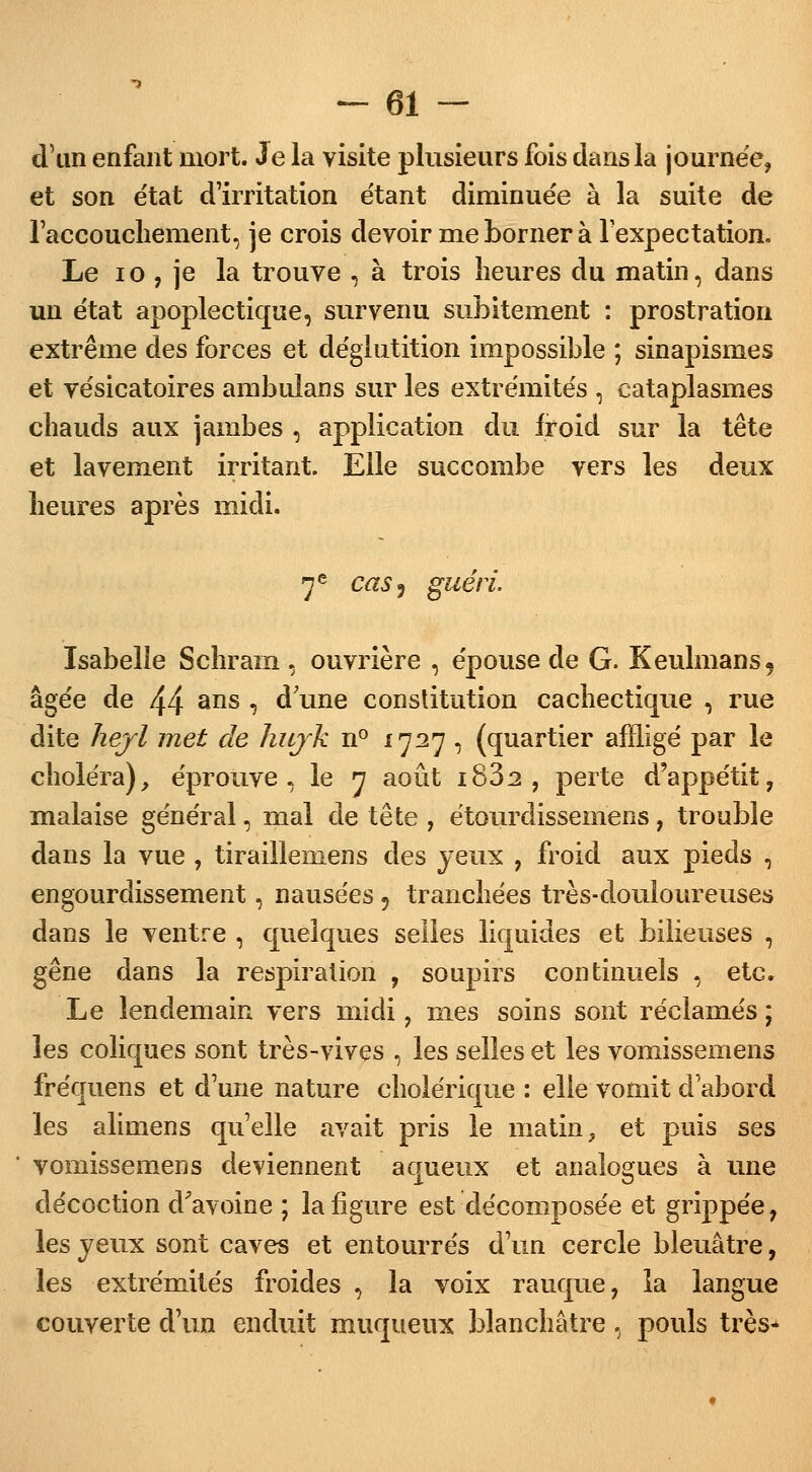 d'un enfant mort. Je la visite plusieurs fois dans la journée, et son e'tat d'irritation étant diminuée à la suite de l'accouchement, je crois devoir me borner à lexpectation. Le 10 , je la trouve , à trois heures du matin, dans un état apoplectique, survenu subitement : prostration extrême des forces et déglutition impossible ; sinapismes et vésicatoires ambulans sur les extrémités , cataplasmes chauds aux jambes , application du froid sur la tête et lavement irritant. Elle succombe vers les deux heures après midi. 7e cas) guéri. Isabelle Schram , ouvrière , épouse de G. Keulmans9 âgée de /\/± ans , d une constitution cachectique , rue dite hejl met de hujk n° 1727 , (quartier affligé par le choléra), éprouve, le 7 août i832 , perte d'appétit, malaise général, mal de tête , étourclissemens, trouble dans la vue , tiraillemens des yeux , froid aux pieds , engourdissement, nausées 9 tranchées très-douloureuses dans le ventre , quelques selles liquides et bilieuses , gêne dans la respiration , soupirs continuels , etc. Le lendemain vers midi, mes soins sont réclamés ; les coliques sont très-vives , les selles et les vomissemens fréquens et d'une nature cholérique : elle vomit d'abord les alimens qu'elle avait pris le matin, et puis ses vomissemens deviennent aqueux et analogues à une décoction d'avoine ; la figure est décomposée et grippée, les jeux sont caves et entourrés d'un cercle bleuâtre, les extrémités froides , la voix rauque, la langue couverte d'un enduit muqueux blanchâtre , pouls très-