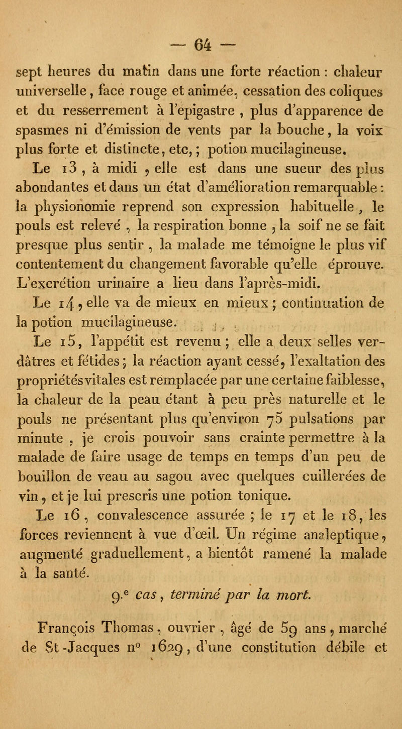 sept heures du matin dans une forte réaction : chaleur universelle, face rouge et animée, cessation des coliques et du resserrement à l'epigastre , plus d'apparence de spasmes ni d'émission de vents par la bouche, la voix plus forte et distincte, etc, ; potion mucilagineuse. Le i3 , à midi 9 elle est dans une sueur des plus abondantes et dans un état d'amélioration remarquable : la physionomie reprend son expression habituelle-, le pouls est relevé \ la respiration bonne 5 la soif ne se fait presque plus sentir , la malade me témoigne le plus vif contentement du changement favorable qu'elle éprouve. L'excrétion urinaire a lieu dans l'après-midi. Le i4 5 elle va de mieux en mieux ; continuation de la potion mucilagineuse. Le 15, l'appétit est revenu ; elle a deux selles ver- dâtres et fétides; la réaction ayant cessé9 l'exaltation des propriétés vitales est remplacée par une certaine faiblesse, la chaleur de la peau étant à peu près naturelle et le pouls ne présentant plus qu'environ ^5 pulsations par minute , je crois pouvoir sans crainte permettre à la malade de faire usage de temps en temps d'un peu de bouillon de veau au sagou avec quelques cuillerées de vin «, et je lui prescris une potion tonique. Le 16 , convalescence assurée ; le 17 et le 18, les forces reviennent à vue d'œiL Un régime analeptique, augmenté graduellement, a bientôt ramené la malade à la santé. 9-e cas, terminé par la mort. François Thomas, ouvrier , âgé de 59 ans , marché de St-Jacques n° 1629, d'une constitution débile et