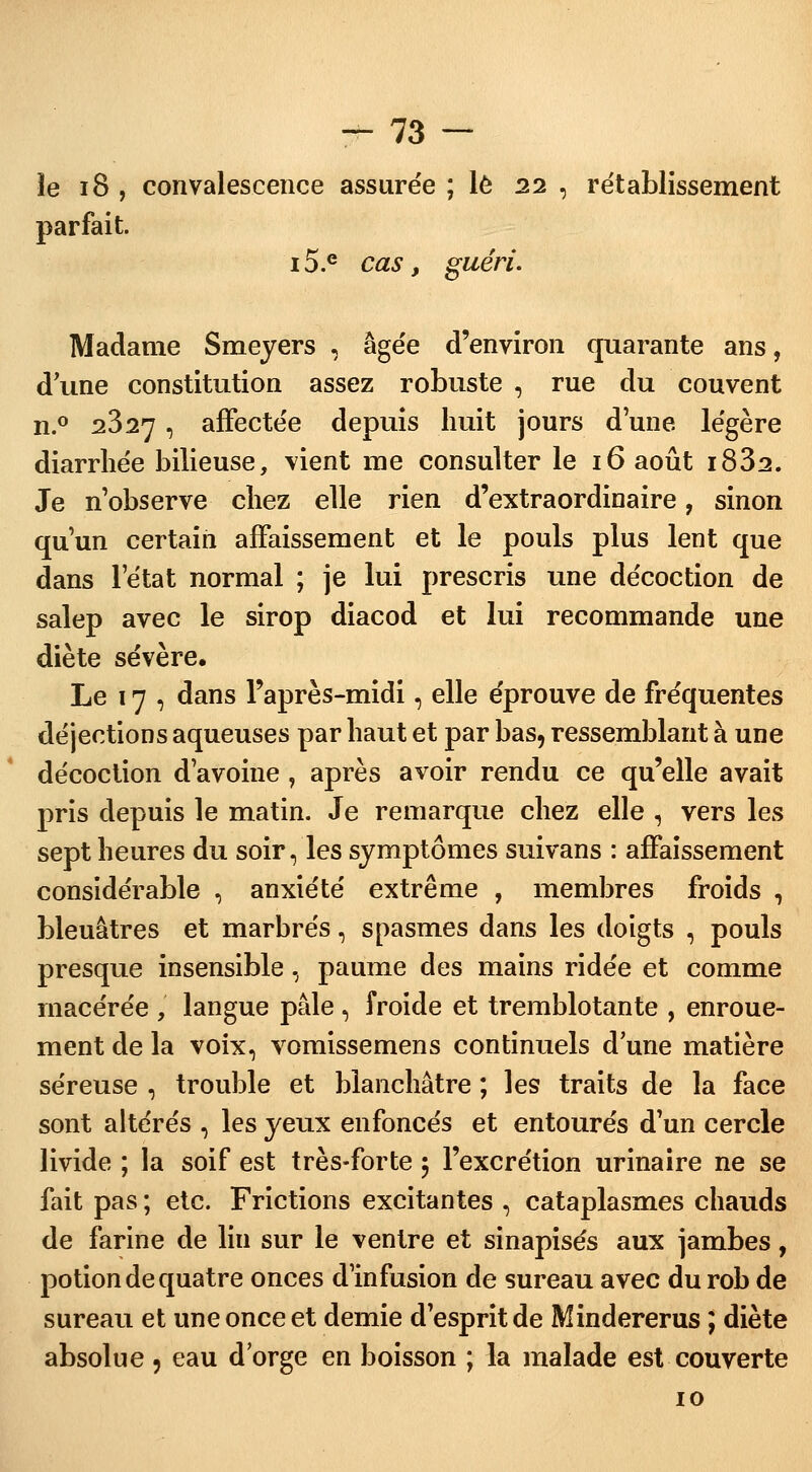 îe 18 , convalescence assurée ; le 22 , rétablissement parfait. 15.e cas, guéri. Madame Smeyers , âgée d'environ quarante ans, d une constitution assez robuste , rue du couvent n.° 2327 , affectée depuis huit jours d'une légère diarrhée bilieuse, vient me consulter le 16 août i832. Je n'observe chez elle rien d'extraordinaire, sinon qu'un certain affaissement et le pouls plus lent que dans l'état normal ; je lui prescris une décoction de salep avec le sirop diacod et lui recommande une diète sévère. Le 17 , dans l'après-midi, elle éprouve de fréquentes déjections aqueuses par haut et par bas, ressemblant à une décoction d'avoine , après avoir rendu ce qu'elle avait pris depuis le matin. Je remarque chez elle , vers les sept heures du soir, les symptômes suivans : affaissement considérable , anxiété extrême , membres froids , bleuâtres et marbrés, spasmes dans les doigts , pouls presque insensible, paume des mains ridée et comme macérée ,' langue pâle , froide et tremblotante , enroue- ment de la voix, vomissemens continuels d'une matière séreuse , trouble et blanchâtre ; les traits de la face sont altérés , les yeux enfoncés et entourés d'un cercle livide ; la soif est très-forte 5 l'excrétion urinaire ne se fait pas ; etc. Frictions excitantes , cataplasmes chauds de farine de lin sur le ventre et sinapisés aux jambes, potion de quatre onces d'infusion de sureau avec durob de sureau et une once et demie d'esprit de Mindererus ; diète absolue ? eau dorge en boisson ; la malade est couverte 10