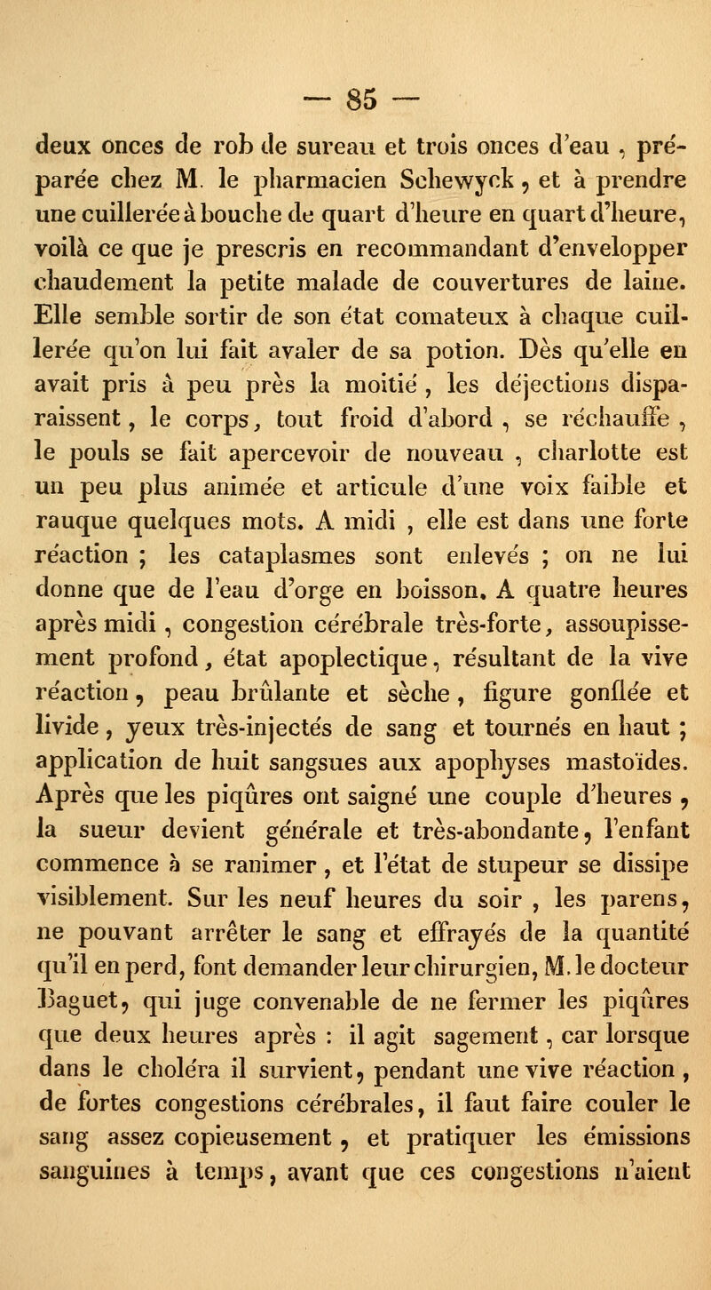 deux onces de rob de sureau et trois onces d'eau , pré- parée chez M. le pharmacien Schewyck, et à prendre une cuillerée à bouche de quart d'heure en quart d'heure, voilà ce que je prescris en recommandant d'envelopper chaudement, la petite malade de couvertures de laine. Elle semble sortir de son état comateux à chaque cuil- lerée qu'on lui fait avaler de sa potion. Dès qu'elle en avait pris à peu près la moitié , les déjections dispa- raissent , le corps, tout froid d'abord , se réchauffe , le pouls se fait apercevoir de nouveau , charlotte est un peu plus animée et articule d'une voix faible et rauque quelques mots. A midi , elle est dans une forte réaction ; les cataplasmes sont enlevés ; on ne lui donne que de l'eau d'orge en boisson. A quatre heures après midi, congestion cérébrale très-forte, assoupisse- ment profond, état apoplectique, résultant de la vive réaction, peau brûlante et sèche, figure gonflée et livide, yeux très-injectés de sang et tournés en haut ; application de huit sangsues aux apophyses mastoïdes. Après que les piqûres ont saigné une couple d'heures , la sueur devient générale et très-abondante, l'enfant commence à se ranimer, et l'état de stupeur se dissipe visiblement. Sur les neuf heures du soir , les parens, ne pouvant arrêter le sang et effrayés de la quantité qu'il en perd, font demander leur chirurgien, M. le docteur Eaguet, qui juge convenable de ne fermer les piqûres que deux heures après : il agit sagement, car lorsque dans le choléra il survient 9 pendant une vive réaction , de fortes congestions cérébrales, il faut faire couler le sang assez copieusement 9 et pratiquer les émissions sanguines à temps, avant que ces congestions n'aient