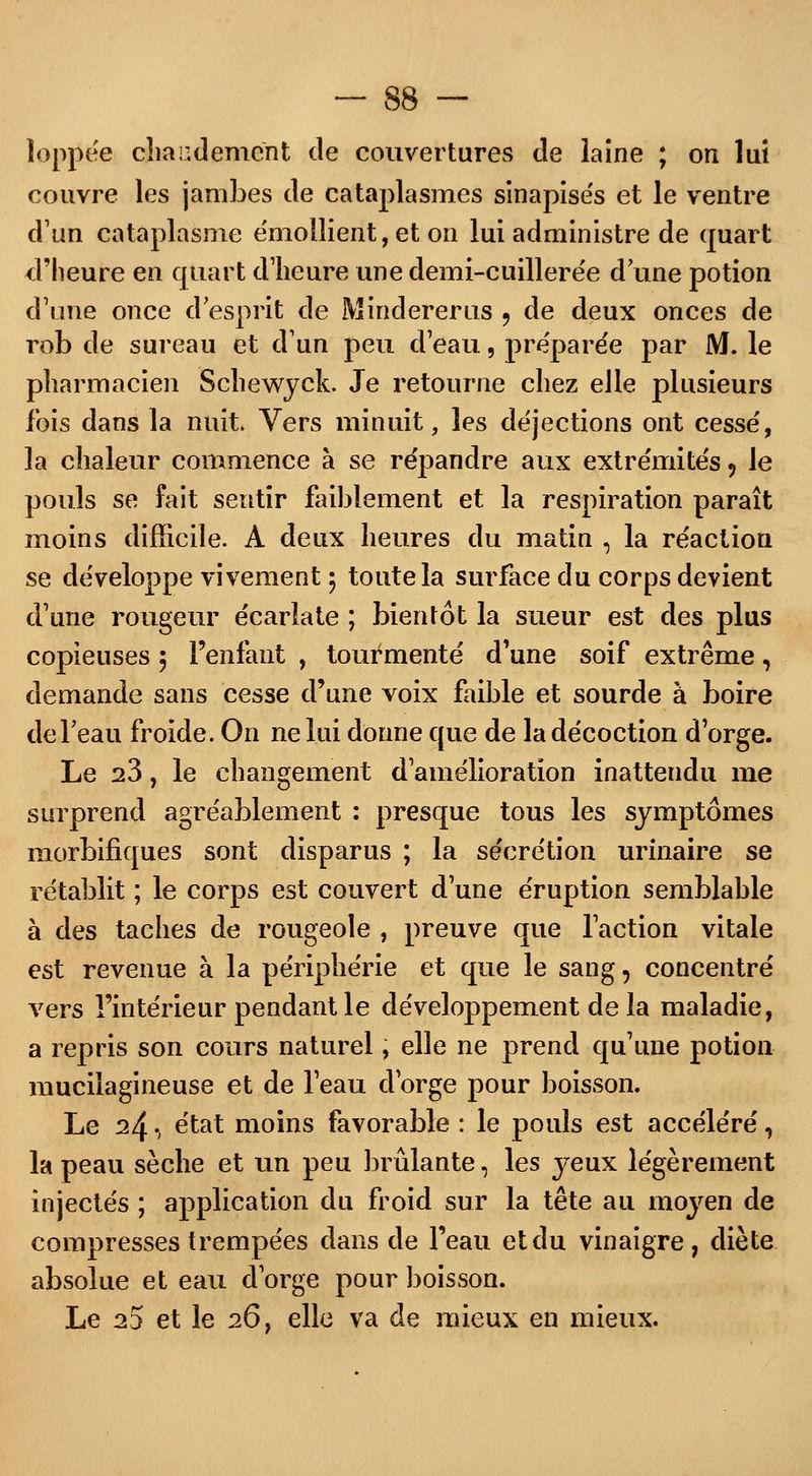 îoppëe chaudement de couvertures de laine ; on lui couvre les jambes de cataplasmes sinapisés et le ventre d'un cataplasme e'mollient, et on lui administre de quart d'heure en quart d'heure une demi-cuillerée d une potion d'une once d esprit de Mindererus 9 de deux onces de rob de sureau et d'un peu d'eau, préparée par M. le pharmacien Schewyck. Je retourne chez elle plusieurs fois dans la nuit Vers minuit, les déjections ont cessé, la chaleur commence à se répandre aux extrémités ? le pouls se fait sentir faiblement et la respiration paraît moins difficile. A deux heures du matin , la réaction se développe vivement j toute la surface du corps devient d'une rougeur écarîate ; bientôt la sueur est des plus copieuses 5 l'enfant , tourmenté d'une soif extrême, demande sans cesse d'une voix faible et sourde à boire de l'eau froide. On ne lui donne que de la décoction d'orge. Le 23, le changement d'amélioration inattendu me surprend agréablement : presque tous les symptômes morbifiques sont disparus ; la sécrétion urinaire se rétablit ; le corps est couvert d'une éruption semblable à des taches de rougeole , preuve que l'action vitale est revenue à la périphérie et que le sang, concentré vers l'intérieur pendant le développement de la maladie, a repris son cours naturel, elle ne prend qu'une potion mucilagineuse et de l'eau d'orge pour boisson. Le ^4 -, état moins favorable : le pouls est accéléré, la peau sèche et un peu brûlante, les yeux légèrement injectés ; application du froid sur la tête au moyen de compresses trempées dans de l'eau et du vinaigre, diète absolue et eau d'orge pour boisson. Le 25 et le 26, elle va de mieux en mieux.