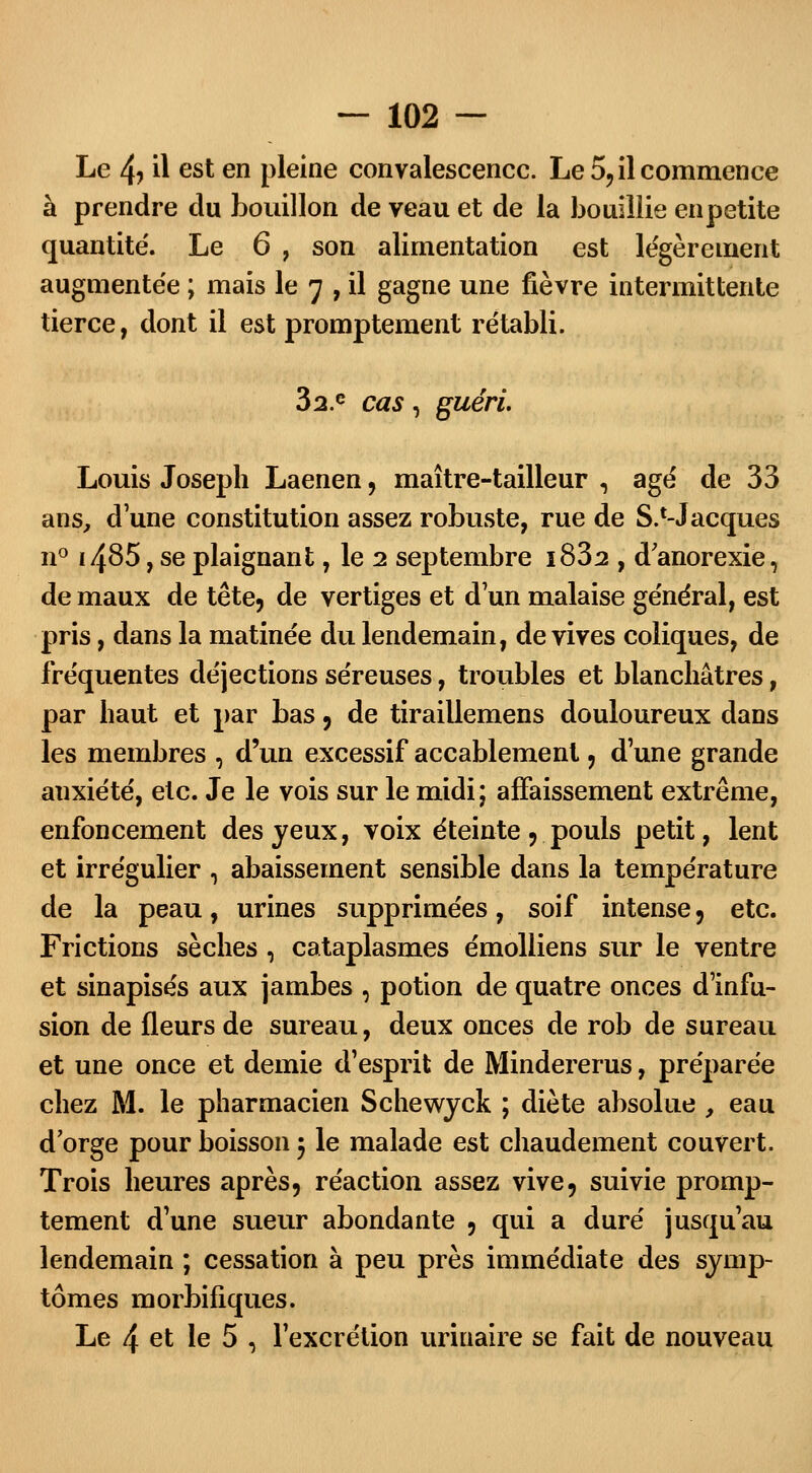 Le 4? il est en pleine convalescence. Le 5, il commence à prendre du bouillon de veau et de la bouillie enpetite quantité'. Le 6 , son alimentation est légèrement augmentée ; mais le 7 , il gagne une fièvre intermittente tierce, dont il est promptement rétabli. 32.e cas, guéri Louis Joseph Laenen, maître-tailleur , âgé de 33 ans, d'une constitution assez robuste, rue de S.1-Jacques n° i485, se plaignant, le 2 septembre i832 , d'anorexie, de maux de tête, de vertiges et d'un malaise général, est pris, dans la matinée du lendemain, de vives coliques, de fréquentes déjections séreuses, troubles et blanchâtres, par haut et par bas, de tiraillemens douloureux dans les membres , d'un excessif accablement, dune grande anxiété, etc. Je le vois sur le midi; affaissement extrême, enfoncement des yeux, voix éteinte , pouls petit, lent et irrégulier , abaissement sensible dans la température de la peau, urines supprimées, soif intense , etc. Frictions sèches , cataplasmes émolliens sur le ventre et sinapisés aux jambes , potion de quatre onces d'infu- sion de fleurs de sureau, deux onces de rob de sureau et une once et demie d'esprit de Mindererus, préparée chez M. le pharmacien Schewyck ; diète absolue , eau d'orge pour boisson 5 le malade est chaudement couvert. Trois heures après, réaction assez vive, suivie promp- tement d'une sueur abondante , qui a duré jusqu'au lendemain ; cessation à peu près immédiate des symp- tômes morbifiques. Le 4 et le 5 , l'excrétion uriuaire se fait de nouveau