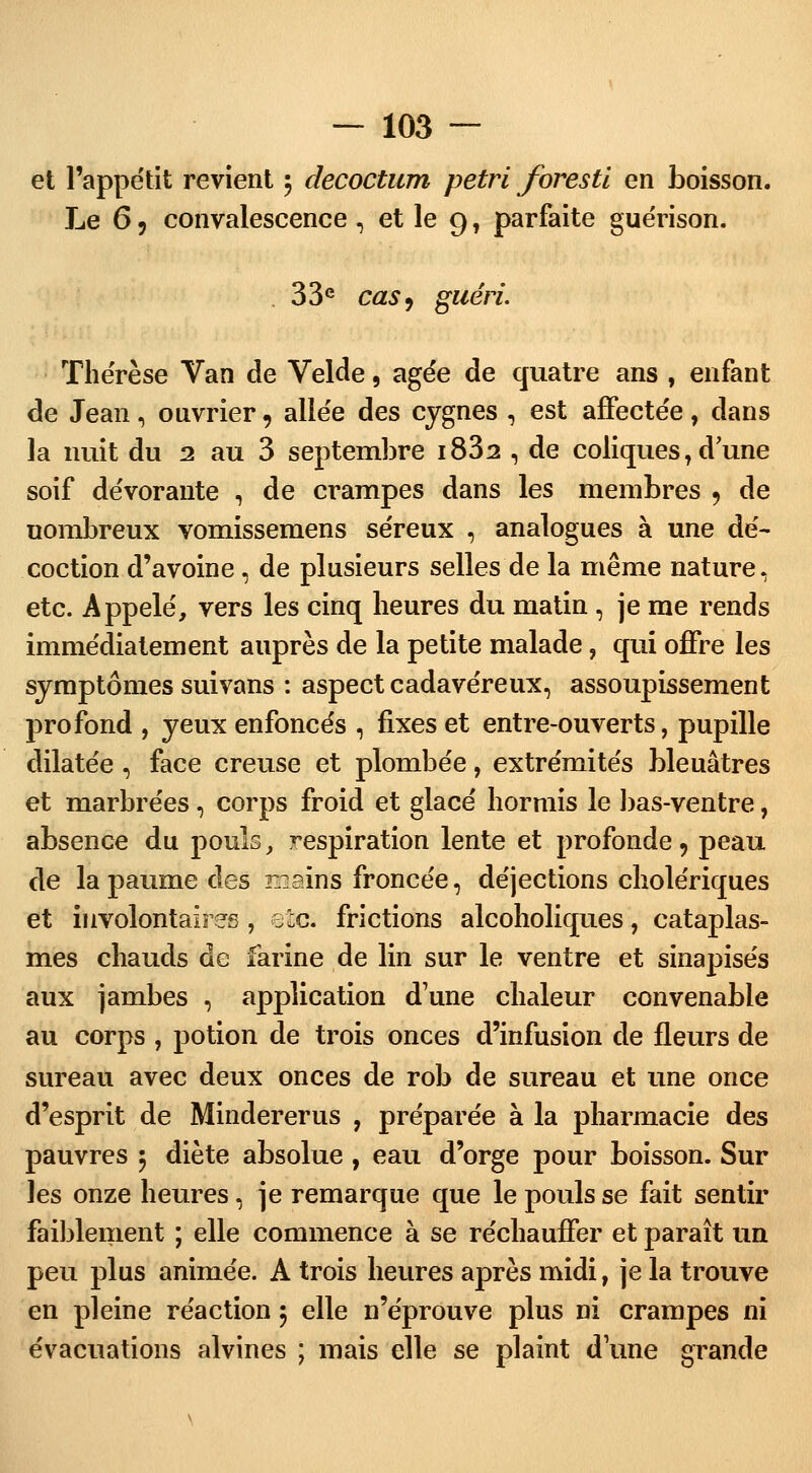 et l'appétit revient 5 decoctum pétri foresti en boisson. Le 6 9 convalescence , et le 9, parfaite guérison. 33e cas9 guéri. Thérèse Van de Velde, âgée de quatre ans , enfant de Jean, ouvrier, allée des cygnes , est affectée , dans la nuit du 2 au 3 septembre i832 , de coliques, d'une soif dévorante , de crampes dans les membres , de uombreux vomissemens séreux , analogues à une dé- coction d'avoine, de plusieurs selles de la même nature, etc. Appelé, vers les cinq heures du matin , je me rends immédiatement auprès de la petite malade, qui offre les symptômes suivans : aspect cadavéreux, assoupissement profond , yeux enfoncés , fixes et entre-ouverts, pupille dilatée, face creuse et plombée, extrémités bleuâtres et marbrées, corps froid et glacé hormis le bas-ventre, absence du pouls, respiration lente et profonde, peau de la paume des mairifs froncée, déjections cholériques et involontaires , etc. frictions alcoholiques, cataplas- mes chauds de farine de lin sur le ventre et sinapisés aux jambes , application d'une chaleur convenable au corps , potion de trois onces d'infusion de fleurs de sureau avec deux onces de rob de sureau et une once d'esprit de Mindererus , préparée à la pharmacie des pauvres 5 diète absolue , eau d'orge pour boisson. Sur les onze heures, je remarque que le pouls se fait sentir faiblement ; elle commence à se réchauffer et paraît un peu plus animée. A trois heures après midi, je la trouve en pleine réaction 5 elle n'éprouve plus ni crampes ni évacuations alvines ; mais elle se plaint d une grande