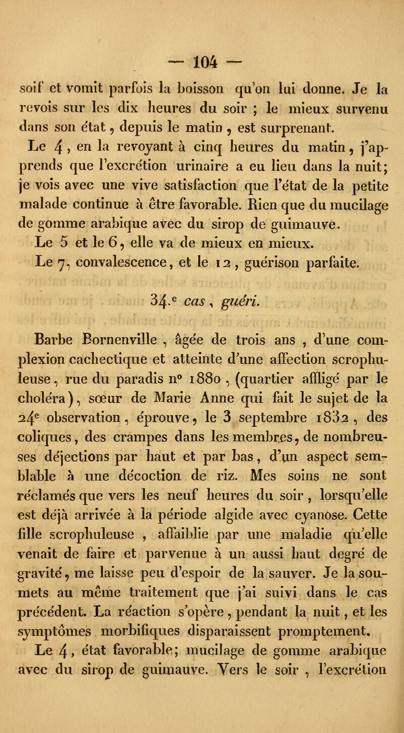 soif et vomit parfois la boisson qu'on lui donne. Je la revois sur les dix heures du soir ; le mieux survenu dans son état, depuis le matin 9 est surprenant. Le 4 > en la revoyant à cinq heures du matin, j'ap- prends que l'excrétion urinaire a eu lieu dans la nuit; je vois avec une vive satisfaction que l'état de la petite malade continue à être favorable. Rien que du mucilage de gomme arabique avec du sirop de guimauve. Le 5 et le 6, elle va de mieux en mieux. Le 7, convalescence, et le \i, guérison parfaite. 3 4e cas i guéri. Barbe Eornenville , âgée de trois ans , d'une coin- plexion cachectique et atteinte d'une affection scrophu- leuse, rue du paradis n° 188o , (quartier affligé par le choléra), sœur de Marie Anne qui fait le sujet de la ^4e observation, éprouve, le 3 septembre i832 , des coliques, des crampes dans les membres 9 de nombreu- ses déjections par haut et par bas, d'un aspect sem- blable à une décoction de riz. Mes soins ne sont réclamés que vers les neuf heures du soir, lorsqu'elle est déjà arrivée à la période algide avec cyanose. Cette fille scrophuleuse , affaiblie par une maladie qu'elle venait de faire et parvenue à un aussi haut degré de gravité, me laisse peu d'espoir de la sauver. Je la sou- mets au même traitement que j'ai suivi dans le cas précédent. La réaction s'opère, pendant la nuit, et les symptômes morbifiques disparaissent promptement. Le 4> e'tat favorable; mucilage de gomme arabique avec du sirop de guimauve. Vers le soir , l'excrétion