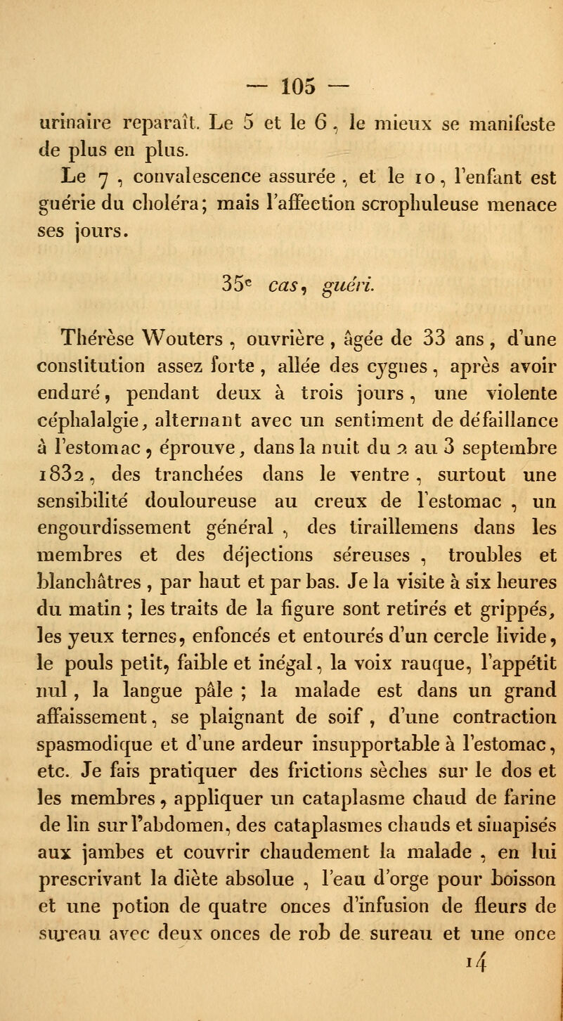 urinaire reparaît, Le 5 et le 6, le mieux se manifeste de plus en plus. Le 7 , convalescence assurée , et le io, l'enfant est guérie du choléra; mais l'affection scrophuleuse menace ses jours. 35e cas, guéri. Thérèse Wouters , ouvrière , âgée de 33 ans , d'une constitution assez forte , allée des cygnes, après avoir enduré, pendant deux à trois jours, une violente céphalalgie, alternant avec un sentiment de défaillance à l'estomac , éprouve, dans la nuit du 2 au 3 septembre i832, des tranchées dans le ventre, surtout une sensibilité douloureuse au creux de l'estomac , un engourdissement général , des tiraillemens dans les membres et des déjections séreuses , troubles et blanchâtres , par haut et par bas. Je la visite à six heures du matin ; les traits de la figure sont retirés et grippés, les yeux ternes, enfoncés et entourés d'un cercle livide, le pouls petit, faible et inégal, la voix rauque, l'appétit nul, la langue pâle ; la malade est dans un grand affaissement, se plaignant de soif , d'une contraction spasmodique et d'une ardeur insupportable à l'estomac, etc. Je fars pratiquer des frictions sèches sur le dos et les membres, appliquer un cataplasme chaud de farine de lin sur l'abdomen, des cataplasmes chauds et siuapisés aux jambes et couvrir chaudement la malade , en lui prescrivant la diète absolue , l'eau d'orge pour boisson et une potion de quatre onces d'infusion de fleurs de sureau avec deux onces de rob de sureau et une once i4