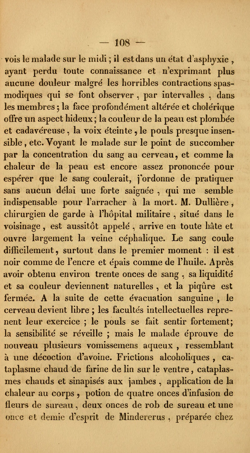 vois le malade sur le midi ; il est dans un e'tat d'asphyxie ? ayant perdu toute connaissance et n'exprimant plus aucune douleur malgré les horribles contractions spas- modiques qui se font observer , par intervalles \ dans les membres ; la face profondément altérée et cholérique offre un aspect hideux ; la couleur de la peau est plombée et cadavéreuse, la voix éteinte 5 le pouls presque insen- sible , etc. Voyant le malade sur le point de succomber par la concentration du sang au cerveau, et comme la chaleur de la peau est encore assez prononcée pour espérer que le sang coulerait, j'ordonne de pratiquer sans aucun délai une forte saignée , qui me semble indispensable pour l'arracher à la mort. M. Dullière, chirurgien de garde à l'hôpital militaire , situé dans le voisinage, est aussitôt appelé , arrive en toute hâte et ouvre largement la veine céphalique. Le sang coule difficilement, surtout dans le premier moment : il est noir comme de l'encre et épais comme de l'huile. Après avoir obtenu environ trente onces de sang , sa liquidité et sa couleur deviennent naturelles , et la piqûre est fermée, A la suite de cette évacuation sanguine 7 le cerveau devient libre ; les facultés intellectuelles repre- nent leur exercice ; le pouls se fait sentir fortement; la sensibilité se réveille ; mais le malade éprouve de nouveau plusieurs vomissemens aqueux , ressemblant à une décoction d'avoine. Frictions alcoholiques , ca- taplasme chaud de farine de lin sur le ventre, cataplas- mes chauds et sinapisés aux jambes , application de la chaleur au corps 9 potion de quatre onces d'infusion de fleurs de sureau, deux onces de rob de sureau et une once et demie d'esprit de Mindererus , préparée chez