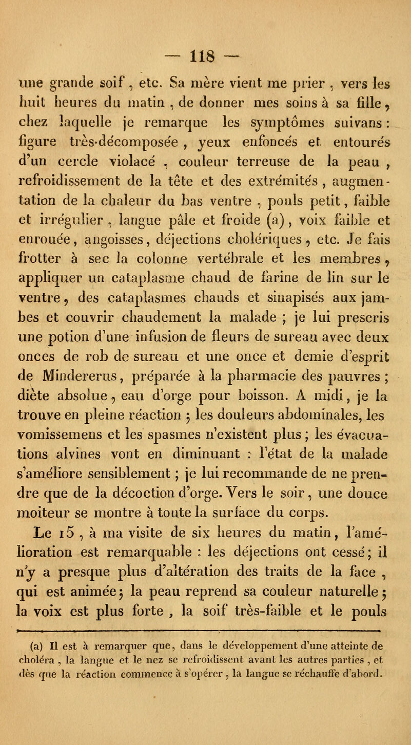 une grande soif, etc. Sa mère vient me prier , vers les huit heures du matin , de donner mes soins à sa fille, chez laquelle je remarque les symptômes suivans : figure très-décomposée , yeux enfoncés et entourés d'un cercle violacé , couleur terreuse de la peau , refroidissement de la tête et des extrémités, augmen- tation de la chaleur du bas ventre , pouls petit, faible et irrégulier , langue pâle et froide (a), voix faible et enrouée, angoisses, déjections cholériques, etc. Je fais frotter à sec la colonne vertébrale et les membres 7 appliquer un cataplasme chaud de farine de lin sur le ventre 9 des cataplasmes chauds et sinapisés aux jam- bes et couvrir chaudement la malade ; je lui prescris une potion d'une infusion de fleurs de sureau avec deux onces de rob de sureau et une once et demie d'esprit de Mindererus, préparée à la pharmacie des pauvres ; diète absolue 9 eau d'orge pour boisson. À midi, je la trouve en pleine réaction 5 les douleurs abdominales, les vomissemens et les spasmes n'existent plus ; les évacua- tions alvines vont en diminuant : l'état de la malade s'améliore sensiblement ; je lui recommande de ne pren- dre que de la décoction d'orge. Vers le soir, une douce moiteur se montre à toute la surface du corps. Le 15 , à ma visite de six heures du matin, 1 amé- lioration est remarquable : les déjections ont cessé; il ny a presque plus d'altération des traits de la face , qui est animée $ la peau reprend sa couleur naturelle 5 la voix est plus forte , la soif très-faible et le pouls > ■ ■  .  M. » (a) Il est à remarquer que, dans le développement d'une atteinte de choléra , la langue et le nez se refroidissent avant les autres parties , et dès que la réaction commence à s'opérer , la langue se réchauffe d'abord.