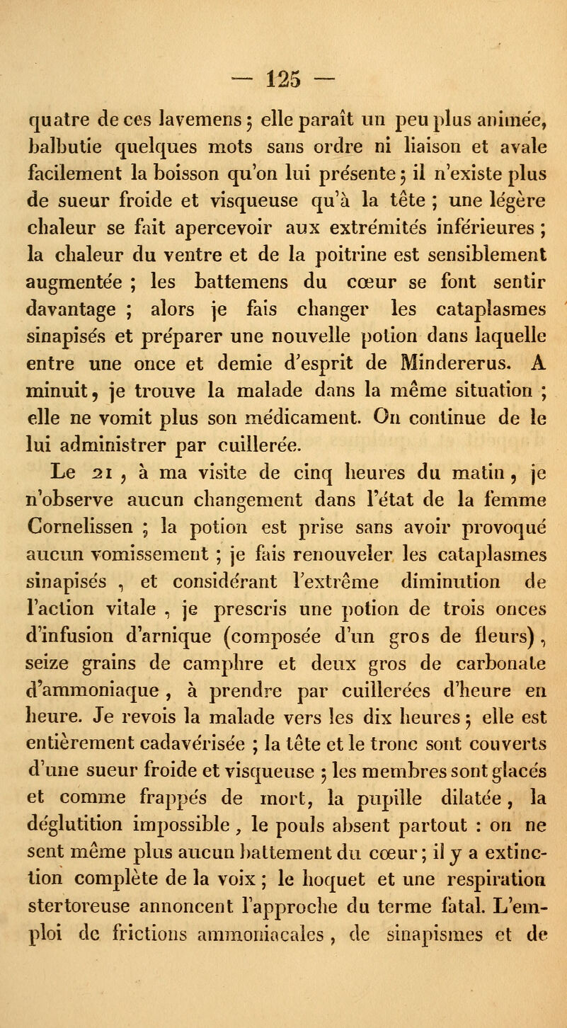 quatre de ces lavemens$ elle paraît un peu plus animée, balbutie quelques mots sans ordre ni liaison et avale facilement la boisson qu'on lui présente 5 il n'existe plus de sueur froide et visqueuse qu'à la tête ; une légère chaleur se fait apercevoir aux extrémités inférieures ; la chaleur du ventre et de la poitrine est sensiblement augmentée ; les battemens du cœur se font sentir davantage ; alors je fais changer les cataplasmes sinapisés et préparer une nouvelle potion dans laquelle entre une once et demie d'esprit de Mindererus. A minuit, je trouve la malade dans la même situation ; elle ne vomit plus son médicament. On continue de le lui administrer par cuillerée. Le 21 ? à ma visite de cinq heures du matin, je n'observe aucun changement dans l'état de la femme Cornelissen ; la potion est prise sans avoir provoqué aucun vomissement ; je fais renouveler les cataplasmes sinapisés , et considérant l'extrême diminution de l'action vitale , je prescris une potion de trois onces d'infusion d'arnique (composée d'un gros de fleurs) , seize grains de camphre et deux gros de carbonate d'ammoniaque, à prendre par cuillerées d'heure en heure. Je revois la malade vers les dix heures ; elle est entièrement cadavérisée ; la tête et le tronc sont couverts d'une sueur froide et visqueuse 5 les membres sont glacés et comme frappés de mort, la pupille dilatée, la déglutition impossible, le pouls absent partout : on ne sent même plus aucun battement du cœur; il y a extinc- tion complète de la voix ; le hoquet et une respiration stertoreuse annoncent l'approche du terme fatal. L'em- ploi de frictions ammoniacales , de sinapismes et de