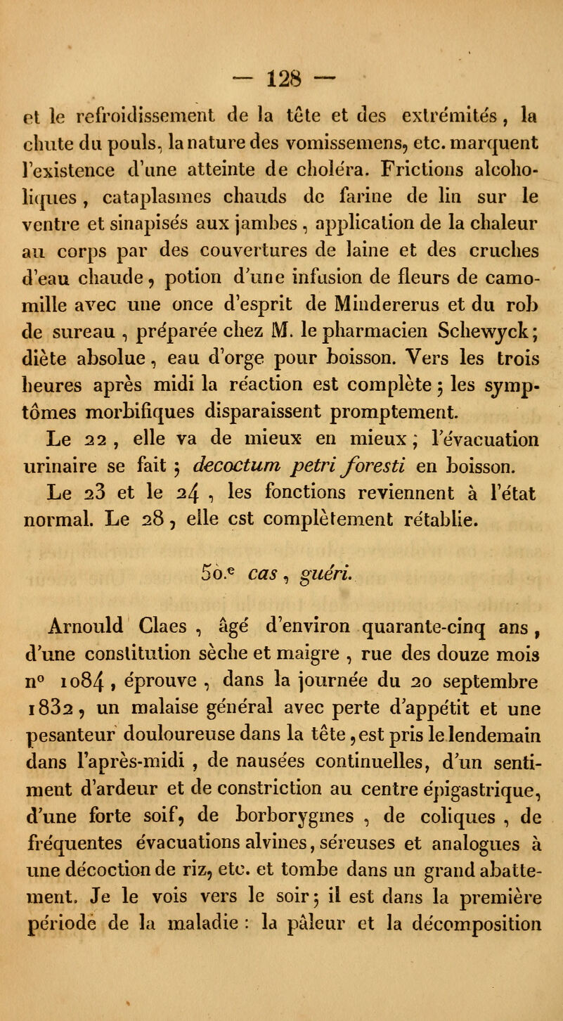 et le refroidissement de la tête et des extrémités, la chute du pouls, la nature des vomissemens, etc. marquent l'existence d'une atteinte de choiera. Frictions alcoho- liques, cataplasmes chauds de farine de lin sur le ventre et sinapisés aux jambes , application de la chaleur au corps par des couvertures de laine et des cruches d'eau chaude, potion dune infusion de fleurs de camo- mille avec une once d'esprit de Mindererus et du rob de sureau , prépare'e chez M. le pharmacien Schewyck ; diète absolue, eau d'orge pour boisson. Vers les trois heures après midi la re'action est complète 5 les symp- tômes morbifiques disparaissent promptement. Le 22 , elle va de mieux en mieux; l'évacuation urinaire se fait ; decoctum pétri foresti en boisson. Le iZ et le 24 , les fonctions reviennent à l'état normal. Le 28, elle est complètement rétablie. 5ô.e cas 9 guéri. Arnould Claes , âgé d'environ quarante-cinq ans f d'une constitution sèche et maigre , rue des douze mois n° 1084 , éprouve , dans la journée du 20 septembre i832, un malaise général avec perte d'appétit et une pesanteur douloureuse dans la tête ,est pris le lendemain dans l'après-midi , de nausées continuelles, d'un senti- ment d'ardeur et de constriction au centre épigastrique, d'une forte soif, de borborygmes , de coliques , de fréquentes évacuations alvines, séreuses et analogues à une décoction de riz, etc. et tombe dans un grand abatte- ment. Je le vois vers le soir 5 il est dans la première période de la maladie : la pâleur et la décomposition