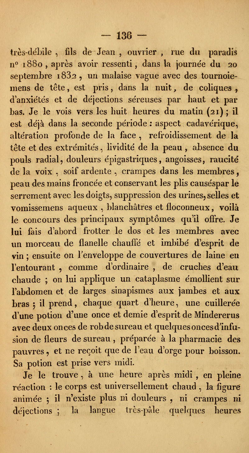 très-débile, fils de Jean , ouvrier, rue du paradis n° 1880, après avoir ressenti, dans la journe'e du 20 septembre i832 , un malaise vague avec des tournoie- mens de tête, est pris, dans la nuit, de coliques , d'anxiétés et de déjections séreuses par haut et par bas. Je le vois vers les huit heures du matin (21) ; il est déjà dans la seconde période : aspect cadavérique, altération profonde de la face , refroidissement de la tête et des extrémités, lividité de la peau , absence du pouls radial , douleurs épi gastriques, angoisses, raucité de la voix , soif ardente , crampes dans les membres, peau des mains froncée et conservant les plis causéspar le serrement avec les doigts, suppression des urines, selles et vomissemens aqueux , blanchâtres et floconneux, voilà le concours des principaux symptômes qu'il offre. Je lui fais d'abord frotter le dos et les membres avec un morceau de flanelle chauffé et imbibé d'esprit de vin ; ensuite on l'enveloppe de couvertures de laine en l'entourant , comme d'ordinaire , de cruches d'eau chaude ; on lui applique un cataplasme émollient sur l'abdomen et de larges sinapismes aux jambes et aux bras 5 il prend, chaque quart d'heure, une cuillerée d'une potion d'une once et demie d'esprit de Mindererus avec deux onces de rob de sureau et quelques onces d'infu- sion de fleurs de sureau , préparée à la pharmacie des pauvres, et ne reçoit que de l'eau d'orge pour boisson. Sa potion est prise vers midi. Je le trouve , à une heure après midi , en pleine réaction : le corps est universellement chaud , la figure animée 5 il n'existe plus ni douleurs , ni crampes ni déjections ; la langue très-pâle quelques heures