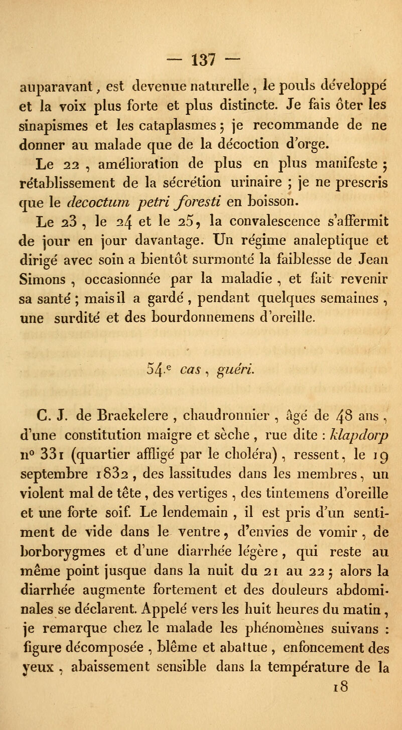 auparavant, est devenue naturelle , le pouls développé et la voix plus forte et plus distincte. Je fais ôter les sinapismes et les cataplasmes 5 je recommande de ne donner au malade que de la décoction d orge. Le 22 , amélioration de plus en plus manifeste ; rétablissement de la sécrétion urinaire ; je ne prescris que le decoctum pétri foresti en boisson. Le 23 , le 24 et le 25 9 la convalescence s'affermit de jour en jour davantage. Un régime analeptique et dirigé avec soin a bientôt surmonté la faiblesse de Jean Simons , occasionnée par la maladie , et fait revenir sa santé ; mais il a gardé ? pendant quelques semaines \ une surdité et des bourdonnemens d'oreille. 54 e cas , guéri. C. J. de Braekelere , chaudronnier , âgé de 48 ans \ d'une constitution maigre et sèche , rue dite : klapdorp n° 331 (quartier affligé par le choléra), ressent, le 19 septembre i832 , des lassitudes dans les membres, un violent mal de tête , des vertiges , des tintemens d'oreille et une forte soif. Le lendemain , il est pris d un senti- ment de vide dans le ventre 9 d'envies de vomir , de borborygmes et d'une diarrhée légère, qui reste au même point jusque dans la nuit du 21 au 22 5 alors la diarrhée augmente fortement et des douleurs abdomi- nales se déclarent. Appelé vers les huit heures du matin, je remarque chez le malade les phénomènes suivans : figure décomposée , blême et abattue , enfoncement des yeux , abaissement sensible dans la température de la 18