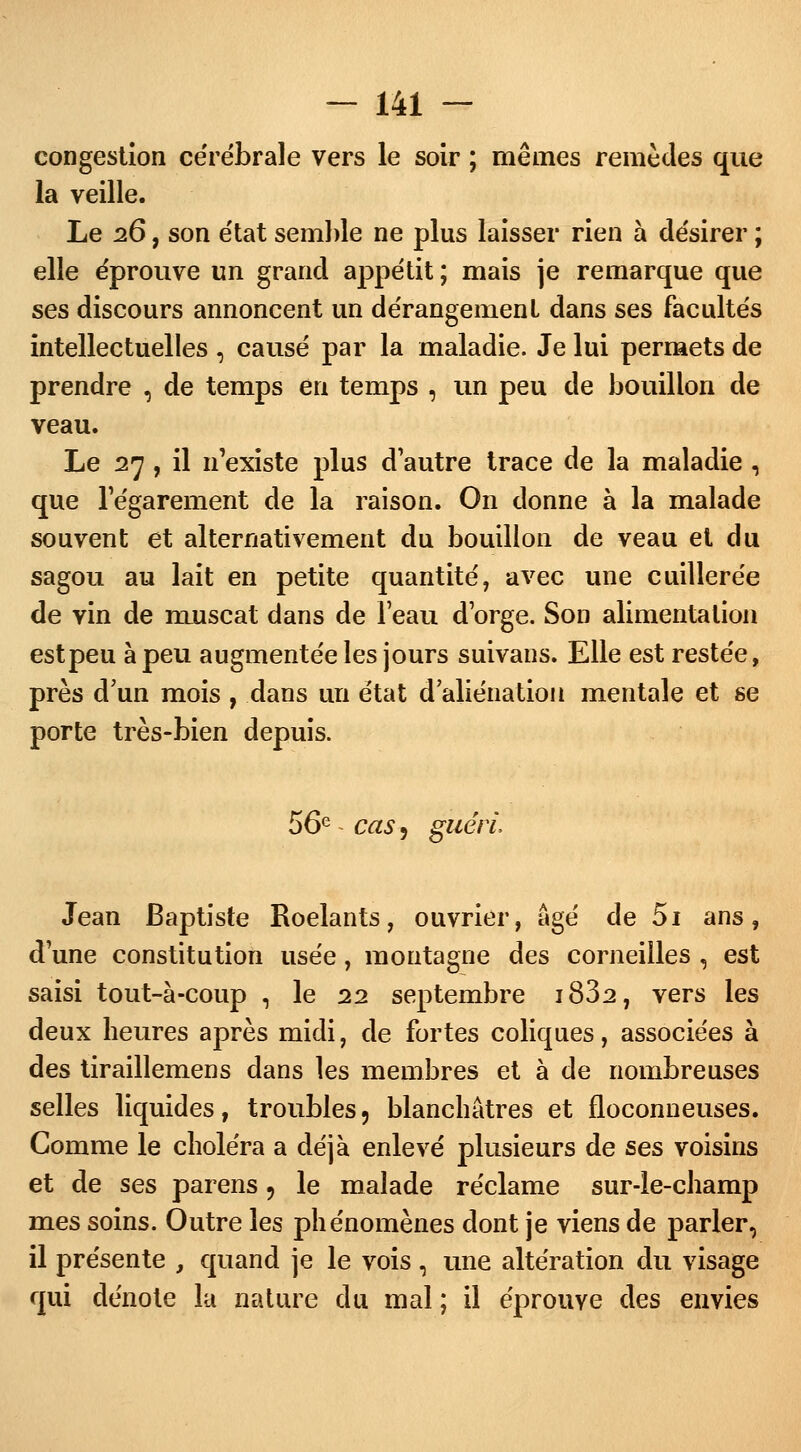 congestion cérébrale vers le soir ; mêmes remèdes que la veille. Le 26, son état semble ne plus laisser rien à désirer ; elle éprouve un grand appétit ; mais je remarque que ses discours annoncent un dérangement dans ses facultés intellectuelles , causé par la maladie. Je lui permets de prendre , de temps en temps , un peu de bouillon de veau. Le 27, il n'existe plus d'autre trace de la maladie , que l'égarement de la raison. On donne à la malade souvent et alternativement du bouillon de veau et du sagou au lait en petite quantité, avec une cuillerée de vin de muscat dans de l'eau d'orge. Son alimenta lion est peu à peu augmentée les jours suivans. Elle est restée, près d'un mois , dans un état d'aliénation mentale et se porte très-bien depuis. 56e cas 5 guéri, Jean Baptiste Roelants, ouvrier, âgé de 5i ans, d'une constitution usée, montagne des corneilles , est saisi tout-à-coup , le 22 septembre i832, vers les deux heures après midi, de fortes coliques, associées à des tiraillemens dans les membres et à de nombreuses selles liquides, troubles, blanchâtres et floconneuses. Gomme le choléra a déjà enlevé plusieurs de ses voisins et de ses parens 9 le malade réclame sur-le-champ mes soins. Outre les phénomènes dont je viens de parler, il présente , quand je le vois , une altération du visage qui dénote la nature du mal ; il éprouve des envies