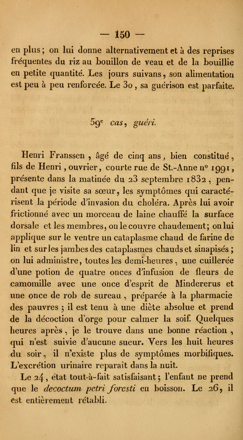 en plus ; on lui donne alternativement et à des reprises fréquentes du riz au bouillon de veau et de la bouillie en petite quantité. Les jours suivans, son alimentation est peu à peu renforcée. Le 3o, sa guérison est parfaite. 09e caS) guéri. Henri Franssen , âgé de cinq ans, bien constitué, fils de Henri, ouvrier, courte rue de St.-Anne n° 1991, présente dans la matinée du 23 septembre i832 , pen- dant que je visite sa sœur, les symptômes qui caracté- risent la période dInvasion du choléra. Après lui avoir frictionné avec un morceau de laine chauffé la surface dorsale et les membres5 on le couvre chaudement; on lui applique sur le ventre un cataplasme chaud de farine de lin et surles jambes des cataplasmes chauds et sinapisés ; on lui administre, toutes les demi-heures, une cuillerée dune potion de quatre onces d'infusion de fleurs de camomille avec une once desprit de Mindererus et une once de rob de sureau, préparée à la pharmacie des pauvres 5 il est tenu à une diète absolue et prend de la décoction d'orge pour calmer la soif. Quelques heures après, je le trouve dans une bonne réaction , qui n'est suivie d'aucune sueur. Vers les huit heures du soir, il n'existe plus de symptômes morbifiques. L'excrétion urinaire reparait dans la nuit. Le 24, état tout-à-fait satisfaisant 5 l'enfant ne prend que le decoctum pétri foresti en boisson. Le 26, il est entièrement rétabli.