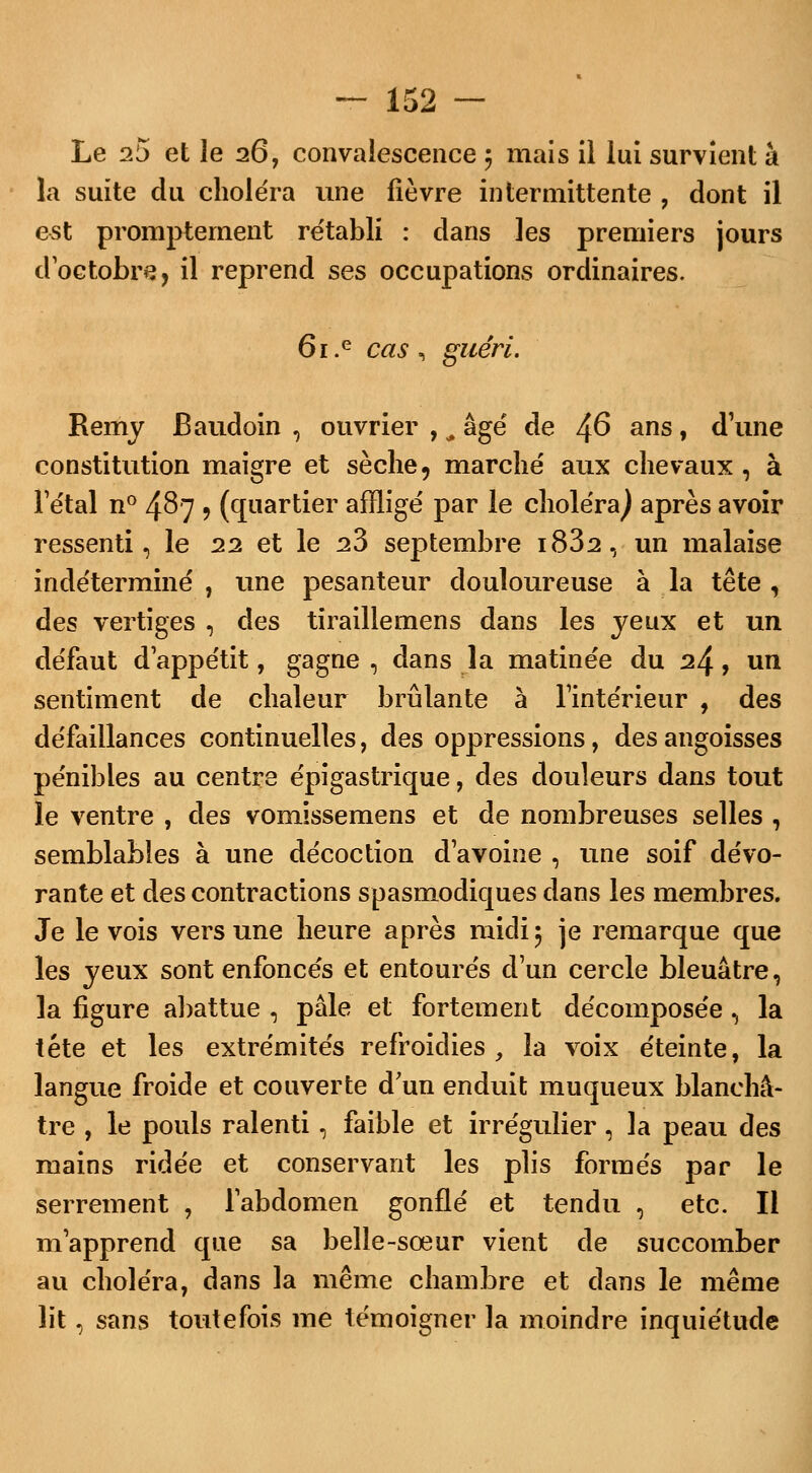 Le 25 et le 26, convalescence 5 mais il lui survient à la suite du choléra une fièvre intermittente , dont il est promptement re'tabli : dans les premiers jours d'octobre, il reprend ses occupations ordinaires. 6i.e cas , guéri. Remy Baudoin , ouvrier , m âgé de ^6 ans, d'une constitution maigre et sèche, marché aux chevaux, à l'étal n° 487 5 (quartier affligé par le choléra^ après avoir ressenti, le 22 et le 23 septembre i832, un malaise indéterminé , une pesanteur douloureuse à la tête , des vertiges , des tiraillemens dans les yeux et un défaut d'appétit, gagne , dans la matinée du 2/^, un sentiment de chaleur brûlante à l'intérieur , des défaillances continuelles, des oppressions, des angoisses pénibles au centre épigastrique, des douleurs dans tout le ventre , des vomissemens et de nombreuses selles , semblables à une décoction d'avoine , une soif dévo- rante et des contractions spasmodiques dans les membres. Je le vois vers une heure après midi 5 je remarque que les yeux sont enfoncés et entourés d'un cercle bleuâtre, la figure abattue , pâle et fortement décomposée , la tête et les extrémités refroidies, la voix éteinte, la langue froide et couverte d'un enduit muqueux blanchâ- tre , le pouls ralenti, faible et irrégulier, la peau des mains ridée et conservant les plis formés par le serrement -, l'abdomen gonflé et tendu , etc. Il m'apprend que sa belle-sœur vient de succomber au choléra, dans la même chambre et dans le même lit, sans toutefois me témoigner la moindre inquiétude