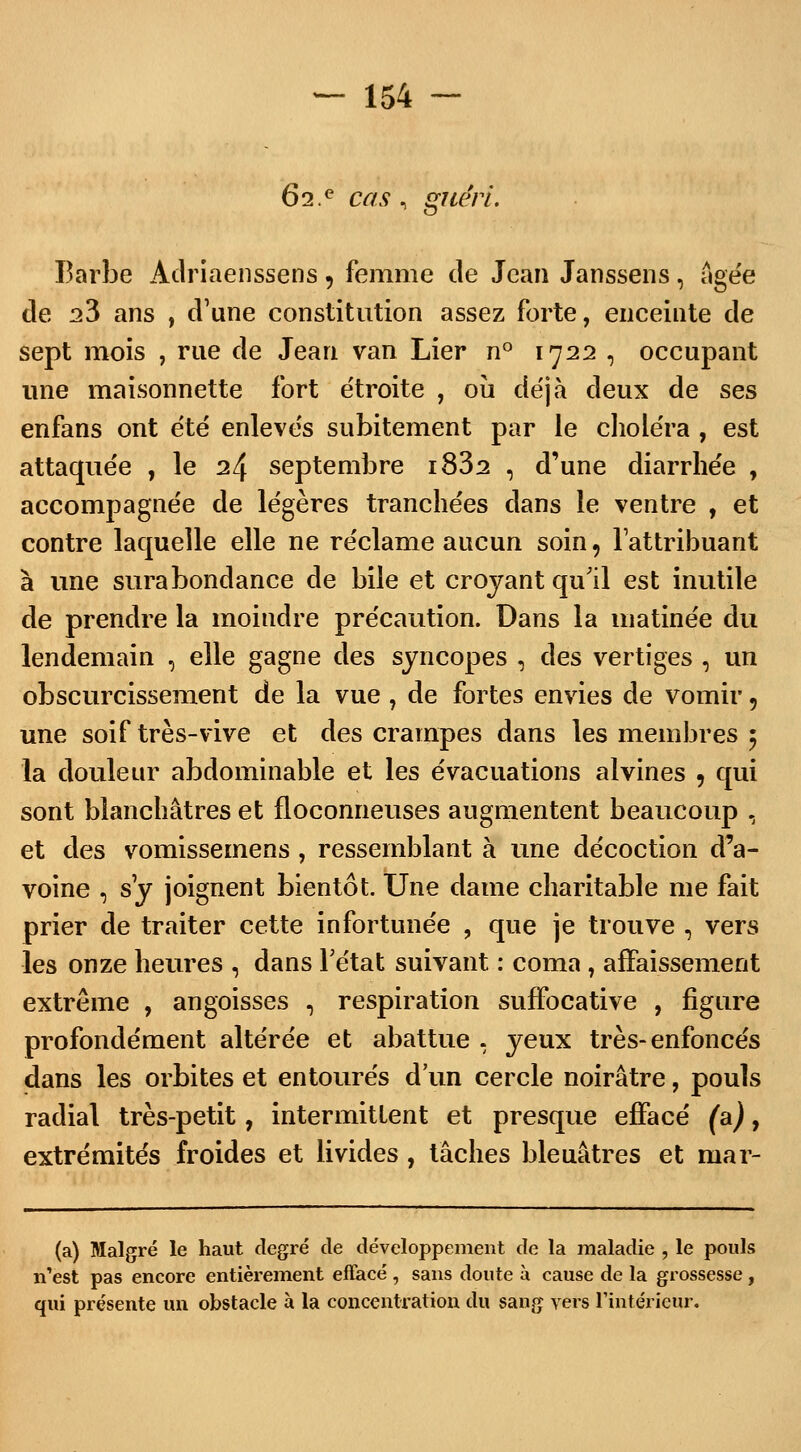 Ô2.e cas, gïieri. Barbe Adriaenssens , femme de Jean Janssens, âgée de 23 ans , d'une constitution assez forte, enceinte de sept mois , rue de Jean van Lier n° 1722 , occupant une maisonnette fort étroite , où déjà deux de ses enfans ont été enlevés subitement par le choléra , est attaquée , le 24 septembre i832 , d'une diarrhée , accompagnée de légères tranchées dans le ventre , et contre laquelle elle ne réclame aucun soin, l'attribuant à une surabondance de bile et croyant qu'il est inutile de prendre la moindre précaution. Dans la matinée du lendemain , elle gagne des syncopes , des vertiges , un obscurcissement de la vue , de fortes envies de vomir 9 une soif très-vive et des crampes dans les membres 5 la douleur abdominable et les évacuations alvines 9 qui sont blanchâtres et floconneuses augmentent beaucoup , et des vomissemens , ressemblant à une décoction d'a- voine , s'y joignent bientôt. Une dame charitable me fait prier de traiter cette infortunée , que je trouve , vers les onze heures , dans l'état suivant : coma, affaissement extrême , angoisses , respiration suffocative , figure profondément altérée et abattue . yeux très-enfoncés dans les orbites et entourés d'un cercle noirâtre, pouls radial très-petit, intermittent et presque effacé (a), extrémités froides et livides , tâches bleuâtres et mar- (a) Malgré le haut degré de développement de la maladie , le pouls n'est pas encore entièrement effacé , sans doute à cause de la grossesse , qui présente un obstacle à la concentration du sang vers l'intérieur.