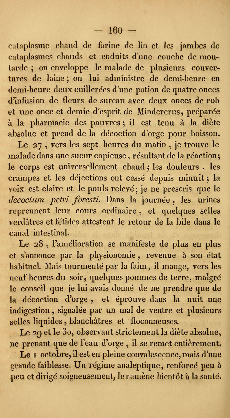 cataplasme chaud cle farine cîe lin et les jambes de cataplasmes chauds et enduits d'une couche de mou- tarde ; on enveloppe le malade de plusieurs couver- tures de laine ; on lui administre de demi-heure en demi-heure deux cuillerées d'une potion de quatre onces d'infusion de fleurs de sureau avec deux onces de rob et une once et demie d'esprit de Mindererus, préparée à la pharmacie des pauvres ; il est tenu à la diète absolue et prend de la décoction d'orge pour boisson. Le 27 , vers les sept heures du matin , je trouve le malade dans une sueur copieuse, résultant de la réaction; le corps est universellement chaud $ les douleurs , les crampes et les déjections ont cessé depuis minuit ; la voix est claire et le pouls relevé ; je ne prescris que le decoctum pétri foresti. Dans la journée , les urines reprennent leur cours ordinaire , et quelques selles verdâtres et fétides attestent le retour de la bile dans le canal intestinal. Le 28 , l'amélioration se manifeste de plus en plus et s annonce par la physionomie, revenue à son état habituel. Mais tourmenté par la faim, il mange, vers les neuf heures du soir, quelques pommes de terre, malgré le conseil que je lui avais donné de ne prendre que de la décoction d'orge , et éprouve dans la nuit une indigestion, signalée par un mal de ventre et plusieurs selles liquides, blanchâtres et floconneuses. Le 29 et le 3o, observant strictement la diète absolue, ne prenant que de 1 eau d'orge , il se remet entièrement. Le 1 octobre, il est en pleine convalescence, mais d une grande faiblesse. Un régime analeptique, renforcé peu à peu et dirigé soigneusement, le ramène bientôt à la santé.