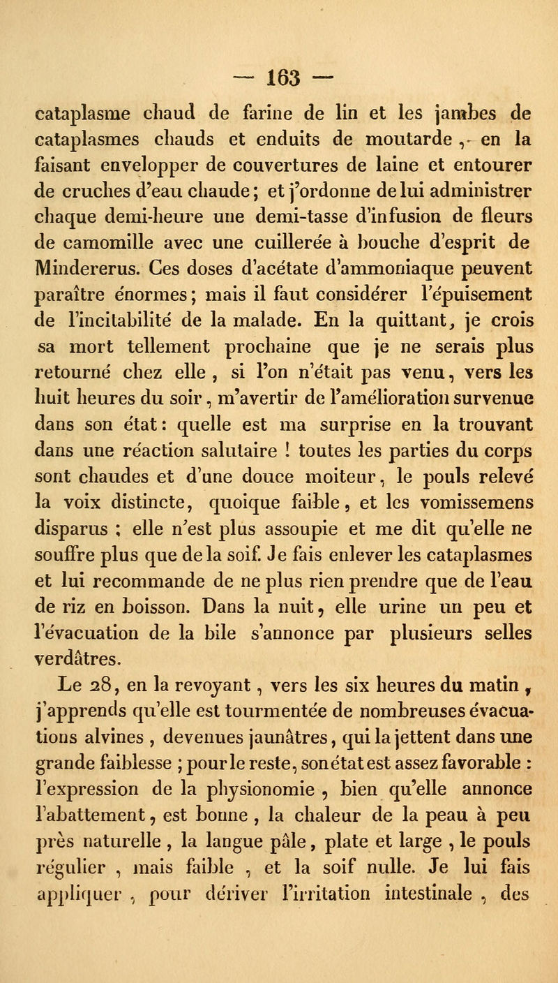 cataplasme chaud cle farine de lin et les jambes de cataplasmes chauds et enduits de moutarde ,-» en la faisant envelopper de couvertures de laine et entourer de cruches d'eau chaude ; et j'ordonne de lui administrer chaque demi-heure une demi-tasse d'infusion de fleurs de camomille avec une cuillerée à bouche d esprit de Mindererus. Ces doses d'acétate d'ammoniaque peuvent paraître énormes ; mais il faut considérer l'épuisement de l'incitabilité de la malade. En la quittant, je crois sa mort tellement prochaine que je ne serais plus retourné chez elle , si l'on n'était pas venu, vers les huit heures du soir, m'avertir de l'amélioration survenue dans son état : quelle est ma surprise en la trouvant dans une réaction salutaire ! toutes les parties du corps sont chaudes et d'une douce moiteur, le pouls relevé la voix distincte, quoique faible, et les vomissemens disparus ; elle n'est plus assoupie et me dit qu'elle ne souffre plus que delà soif. Je fais enlever les cataplasmes et lui recommande de ne plus rien prendre que de l'eau de riz en boisson. Dans la nuit 9 elle urine un peu et l'évacuation de la bile s'annonce par plusieurs selles verdâtres. Le 28, en la revoyant, vers les six heures du matin f j'apprends qu'elle est tourmentée de nombreuses évacua- tions alvines , devenues jaunâtres, qui la jettent dans une grande faiblesse ; pour le reste, sonétat est assez favorable : l'expression de la physionomie 9 bien qu'elle annonce l'abattement, est bonne , la chaleur de la peau à peu près naturelle , la langue pâle, plate et large , le pouls régulier , mais faible , et la soif nulle. Je lui fais appliquer , pour dériver l'irritation intestinale , des