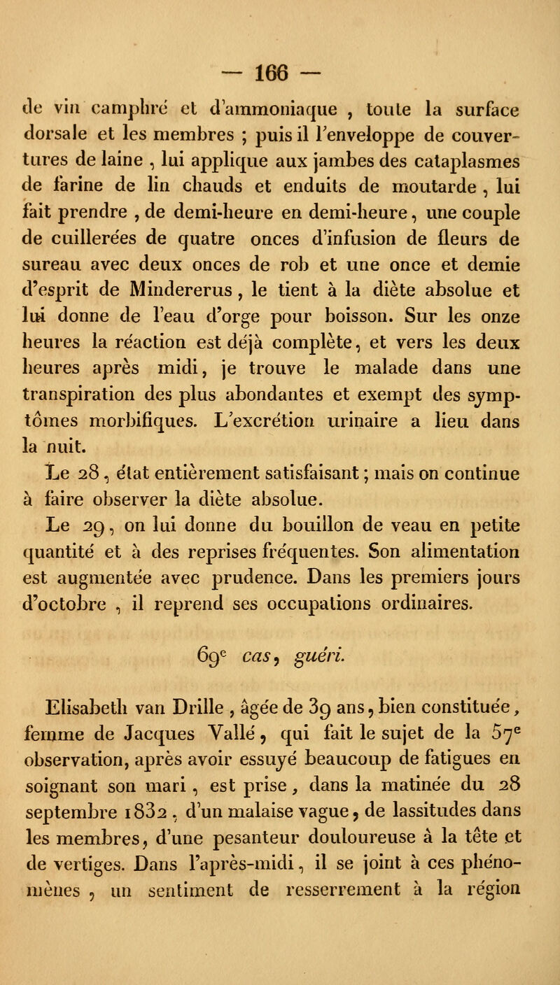 de vin camphre et d'ammoniaque , toute la surface dorsale et les membres ; puis il l'enveloppe de couver- tures de laine , lui applique aux jambes des cataplasmes de farine de lin chauds et enduits de moutarde , lui fait prendre , de demi-heure en demi-heure, une couple de cuillerées de quatre onces d'infusion de fleurs de sureau avec deux onces de rob et une once et demie d'esprit de Mindererus, le tient à la diète absolue et lui donne de l'eau d'orge pour boisson. Sur les onze heures la réaction est déjà complète, et vers les deux heures après midi, je trouve le malade dans une transpiration des plus abondantes et exempt des symp- tômes morbifiques. L'excrétion urinaire a lieu dans la nuit. te 28, état entièrement satisfaisant ; mais on continue à faire observer la diète absolue. Le 29, on lui donne du bouillon de veau en petite quantité et à des reprises fréquentes. Son alimentation est augmentée avec prudence. Dans les premiers jours d'octobre , il reprend ses occupations ordinaires. 69e cas, guéri. Elisabeth van Drille , âgée de 39 ans, bien constituée, femme de Jacques Vallé, qui fait le sujet de la 57e observation, après avoir essuyé beaucoup de fatigues en soignant son mari, est prise, dans la matinée du 28 septembre i832 , d'un malaise vague, de lassitudes dans les membres, d'une pesanteur douloureuse à la tête et de vertiges. Dans l'après-midi, il se joint à ces phéno- mènes 5 un sentiment de resserrement à la région