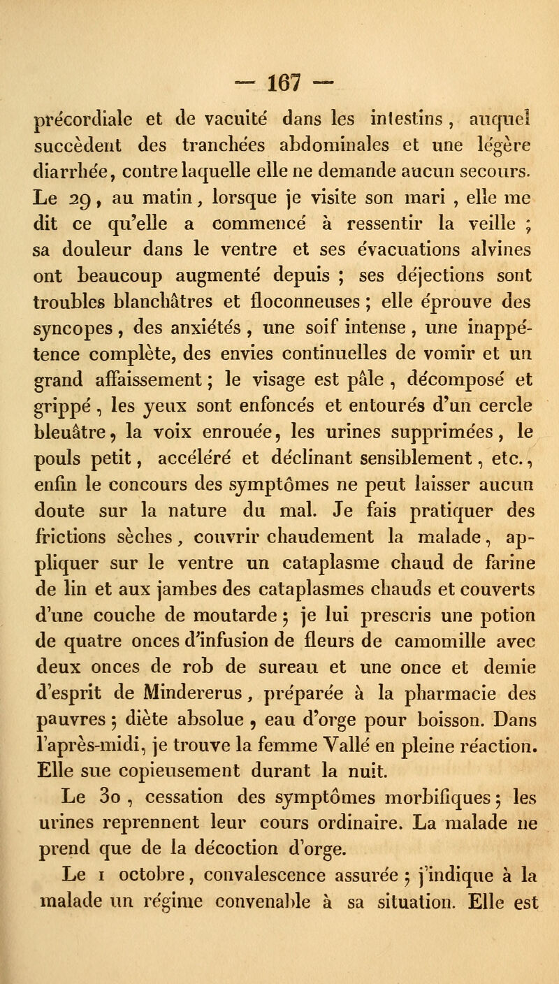 précordiale et de vacuité dans les intestins , auquel succèdent des tranchées abdominales et une légère diarrhée, contre laquelle elle ne demande aucun secours. Le 29, au matin, lorsque je visite son mari , elle me dit ce qu'elle a commencé à ressentir la veille ; sa douleur dans le ventre et ses évacuations alvines ont beaucoup augmenté depuis ; ses déjections sont troubles blanchâtres et floconneuses ; elle éprouve des syncopes , des anxiétés , une soif intense , une inappé- tence complète, des envies continuelles de vomir et un grand affaissement ; le visage est pâle , décomposé et grippé, les yeux sont enfoncés et entourés d'un cercle bleuâtre, la voix enrouée, les urines supprimées, le pouls petit, accéléré et déclinant sensiblement, etc., enfin le concours des symptômes ne peut laisser aucun doute sur la nature du mal. Je fais pratiquer des frictions sèches, couvrir chaudement la malade, ap- pliquer sur le ventre un cataplasme chaud de farine de lin et aux jambes des cataplasmes chauds et couverts d une couche de moutarde 5 je lui prescris une potion de quatre onces d'infusion de fleurs de camomille avec deux onces de rob de sureau et une once et demie desprit de Mindererus, préparée à la pharmacie des pauvres 5 diète absolue 9 eau d'orge pour boisson. Dans l'après-midi, je trouve la femme Vallé en pleine réaction. Elle sue copieusement durant la nuit. Le 3o , cessation des symptômes morbifiques 5 les urines reprennent leur cours ordinaire. La malade ne prend que de la décoction d'orge. Le 1 octobre, convalescence assurée 5 j'indique à la malade un régime convenable à sa situation. Elle est
