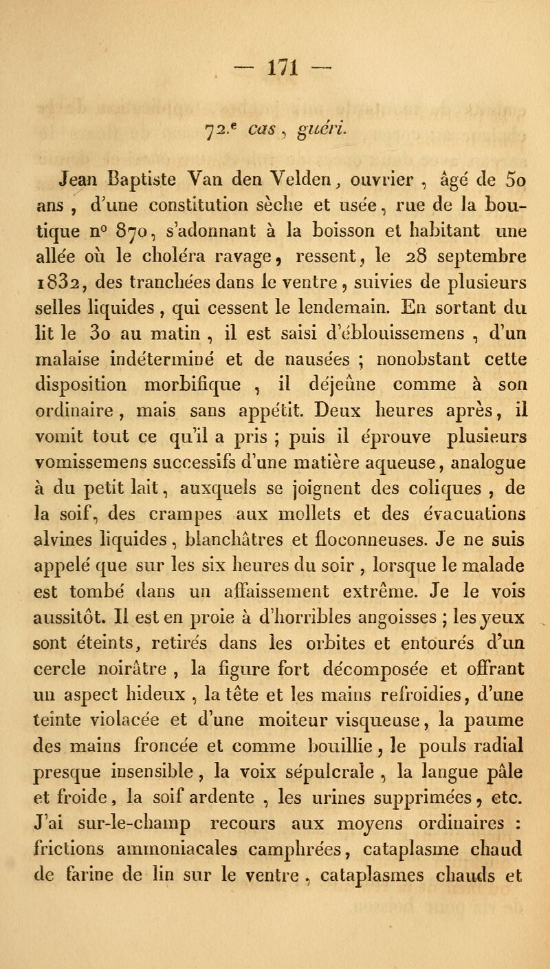 72.e cas 3 guéri. Jean Baptiste Van den Velden, ouvrier , âge' de 5o ans , d'une constitution sèche et use'e, rue de la bou- tique n° 870, s'adonnant à la boisson et habitant une allée où le choléra ravage, ressent, le 28 septembre i832, des tranchées dans le ventre , suivies de plusieurs selles liquides, qui cessent le lendemain. En sortant du lit le 3o au matin , il est saisi d'éblouissemens , d'un malaise indéterminé et de nausées ; nonobstant cette disposition morbifique , il déjeune comme à son ordinaire, mais sans appétit. Deux heures après, il vomît tout ce qu'il a pris ; puis il éprouve plusieurs vomissemens successifs d'une matière aqueuse, analogue à du petit lait, auxquels se joignent des coliques , de la soif, des crampes aux mollets et des évacuations alvines liquides, blanchâtres et floconneuses. Je ne suis appelé que sur les six heures du soir , lorsque le malade est tombé dans un affaissement extrême. Je le vois aussitôt. Il est en proie à d'horribles angoisses ; les yeux sont éteints, retirés dans les orbites et entourés d'un cercle noirâtre , la figure fort décomposée et offrant un aspect hideux , la tête et les mains refroidies, d'une teinte violacée et d'une moiteur visqueuse, la paume des mains froncée et comme bouillie, le pouls radial presque insensible, la voix sépulcrale , la langue pâle et froide, la soif ardente , les urines supprimées? etc. J'ai sur-le-champ recours aux moyens ordinaires : frictions ammoniacales camphrées, cataplasme chaud de farine de lin sur le ventre 8 cataplasmes chauds et