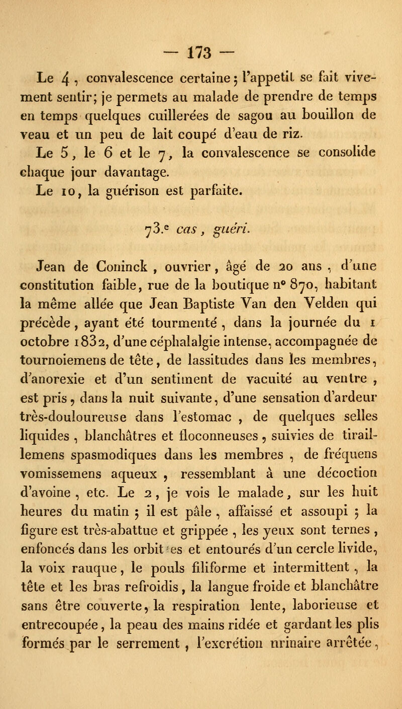 Le 4 r convalescence certaine 5 l'appetil se fait vive- ment sentir; je permets au malade de prendre de temps en temps quelques cuillerées de sagou au bouillon de veau et un peu de lait coupé d'eau de riz. Le 5, le 6 et le 7, la convalescence se consolide chaque jour davantage. Le 10, la guérison est parfaite. 73.e cas, guéri. Jean de Coninck , ouvrier, âgé de 20 ans , d'une constitution faible, rue de la boutique n° 870, habitant la même allée que Jean Baptiste Van den Velden qui précède , ayant été tourmenté , dans la journée du 1 octobre i832, d'une céphalalgie intense, accompagnée de tournoiemens de tête, de lassitudes dans les membres, d'anorexie et d'un sentiment de vacuité au ventre , est pris 9 dans la nuit suivante, d'une sensation d'ardeur très-douloureuse dans l'estomac , de quelques selles liquides , blanchâtres et floconneuses, suivies de tirail- lemens spasmodiques dans les membres , de fréquens vomissemens aqueux , ressemblant à une décoction d'avoine , etc. Le 2, je vois le malade, sur les huit heures du matin 5 il est pâle , affaissé et assoupi 5 la figure est très-abattue et grippée , les yeux sont ternes , enfoncés dans les orbit es et entourés d'un cercle livide, la voix rauque, le pouls filiforme et intermittent, la tête et les bras refroidis, la langue froide et blanchâtre sans être couverte, la respiration lente, laborieuse et entrecoupée, la peau des mains ridée et gardant les plis formés par le serrement , l'excrétiez! nrinaire arrêtée,