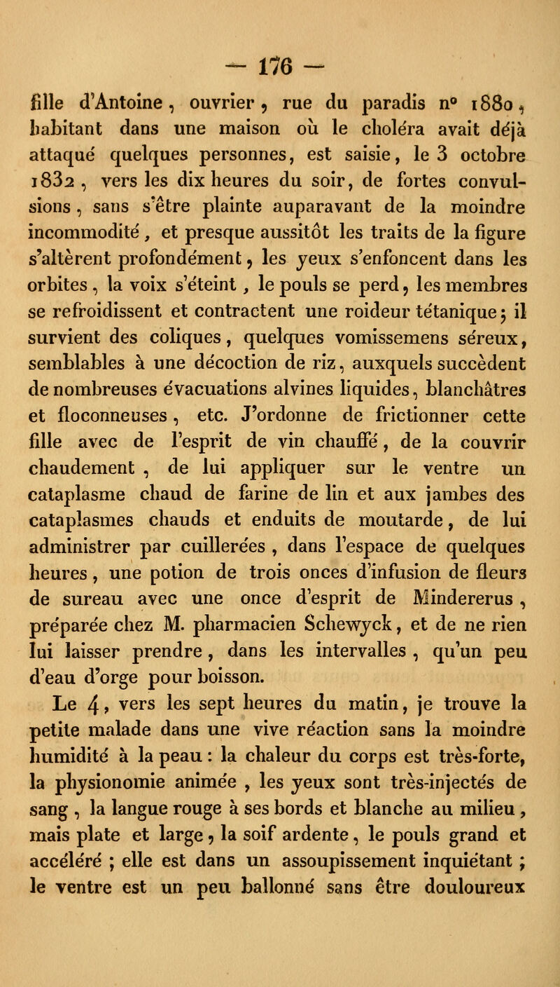 fille d'Antoine, ouvrier, rue du paradis n° 1S805 habitant dans une maison où le choléra avait déjà attaqué quelques personnes, est saisie, le 3 octobre i832 , vers les dix heures du soir, de fortes convul- sions , sans s'être plainte auparavant de la moindre incommodité , et presque aussitôt les traits de la figure s'altèrent profondément, les jeux s'enfoncent dans les orbites , la voix s'éteint, le pouls se perd ? les membres se refroidissent et contractent une roideur tétanique 5 il survient des coliques, quelques vomissemens séreux, semblables à une décoction de riz, auxquels succèdent de nombreuses évacuations alvines liquides 3 blanchâtres et floconneuses, etc. J'ordonne de frictionner cette fille avec de l'esprit de vin chauffé, de la couvrir chaudement , de lui appliquer sur le ventre un cataplasme chaud de farine de lin et aux jambes des cataplasmes chauds et enduits de moutarde, de lui administrer par cuillerées , dans l'espace de quelques heures, une potion de trois onces d'infusion de fleurs de sureau avec une once d'esprit de Mindererus, préparée chez M. pharmacien Schewyck, et de ne rien lui laisser prendre, dans les intervalles , qu'un peu d'eau d'orge pour boisson. Le 4 9 vers ïes sept heures du matin, je trouve la petite malade dans une vive réaction sans la moindre humidité à la peau : la chaleur du corps est très-forte, la physionomie animée , les yeux sont très-injectés de sang , la langue rouge à ses bords et blanche au milieu , mais plate et large 5 la soif ardente, le pouls grand et accéléré ; elle est dans un assoupissement inquiétant ; le ventre est un peu ballonné sans être douloureux