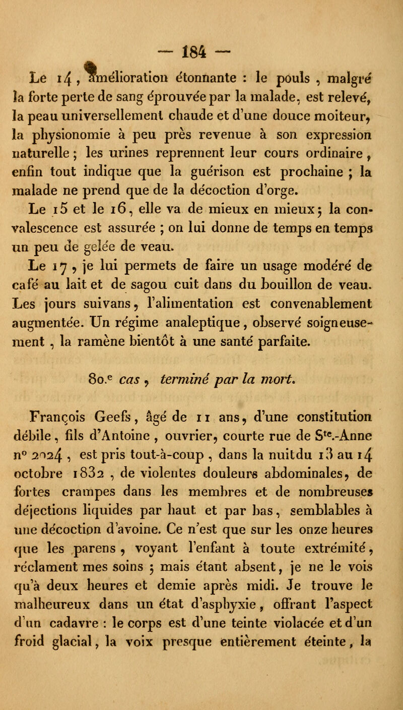 Le 14 , amélioration étonnante : le pouls , maigre îa forte perte de sang éprouvée par la malade, est relevé, la peau universellement chaude et d'une douce moiteur? la physionomie à peu près revenue à son expression naturelle ; les urines reprennent leur cours ordinaire , enfin tout indique que la guérison est prochaine ; la malade ne prend que de la décoction d'orge. Le 15 et le 16, elle va de mieux en mieux $ la con- valescence est assurée ; on lui donne de temps en temps un peu de gelée de veau. Le 17 ? je lui permets de faire un usage modéré de café au lait et de sagou cuit dans du bouillon de veau. Les jours suivans ? l'alimentation est convenablement augmentée. Un régime analeptique, observé soigneuse- ment , la ramène bientôt à une santé parfaite. 8o.e cas , terminé par la mort» François Geefs, âgé de 11 ans, d'une constitution débile , fils d'Antoine , ouvrier? courte rue de Ste.-Anne n° 2024 , est pris tout-à-coup , dans la nuitdu i3 au i4 octobre i832 , de violentes douleurs abdominales? de fortes crampes dans les membres et de nombreuse» déjections liquides par haut et par bas, semblables à une décoction d'avoine. Ce n'est que sur les onze heures que les parens , voyant l'enfant à toute extrémité, réclament mes soins $ mais étant absent, je ne le vois qu'à deux heures et demie après midi. Je trouve le malheureux dans un état d'asphyxie, offrant l'aspect d'un cadavre : le corps est d'une teinte violacée et d'un froid glacial ? la voix presque entièrement éteinte, la