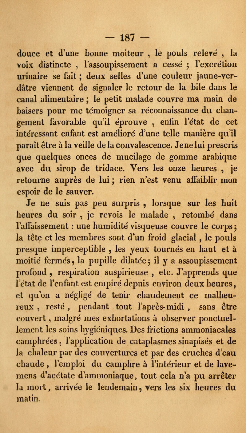 douce et d'une bonne moiteur , le pouls relere' , la voix distincte , l'assoupissement a cesse' 5 l'excrétion urinaire se fait ; deux selles d'une couleur jaune-ver- dâtre viennent de signaler le retour de la bile dans le canal alimentaire ; le petit malade couvre ma main de baisers pour me témoigner sa réconnaissance du chan- gement favorable qu'il éprouve 5 enfin l'état de cet intéressant enfant est amélioré d'une telle manière qu'il paraît être à la veille de la convalescence. Je ne lui prescris que quelques onces de mucilage de gomme arabique avec du sirop de tridace. Vers les onze heures , je retourne auprès de lui ; rien n'est venu affaiblir mon espoir de le sauver. Je ne suis pas peu surpris , lorsque sur les huit heures du soir , je revois le malade , retombé dans l'affaissement : une humidité visqueuse couvre le corps 9 la tête et les membres sont d'un froid glacial , le pouls presque imperceptible 9 les yeux tournés en haut et à moitié fermés 9 la pupille dilatée 5 il y a assoupissement profond , respiration suspirieuse , etc. J'apprends que l'état de l'enfant est empiré depuis environ deux heures, et qu'on a négligé de tenir chaudement ce malheu- reux , resté, pendant tout l'après-midi , sans être couvert, malgré mes exhortations à observer ponctuel- lement les soins hygiéniques. Des frictions ammoniacales camphrées, l'application de cataplasmes sinapisés et de la chaleur par des couvertures et par des cruches d'eau chaude , l'emploi du camphre à l'intérieur et de lave- mens d'acétate d'ammoniaque, tout cela n'a pu arrêter la mort, arrivée le lendemain 3 vers les six heures du matin.