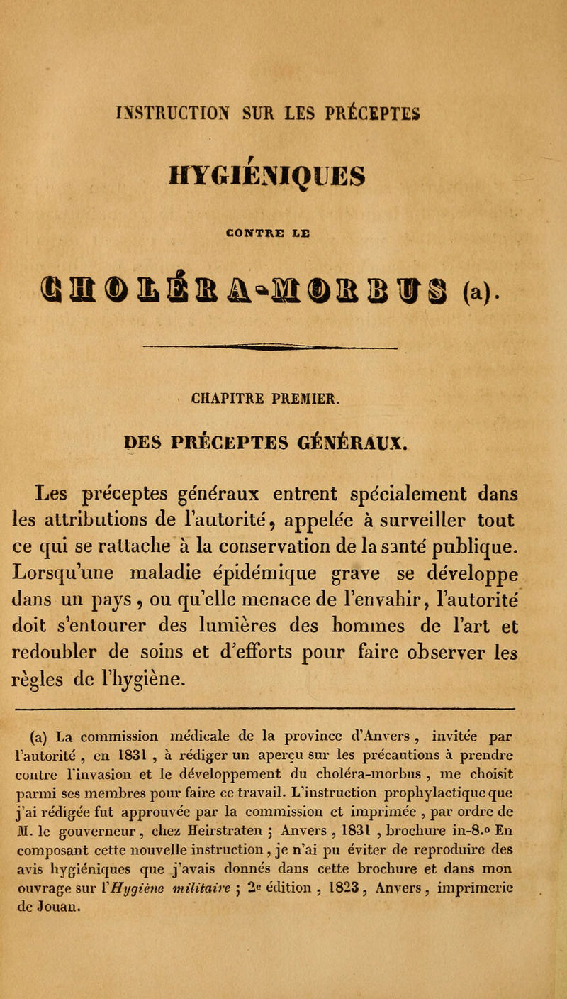 INSTRUCTION SUR LES PRÉCEPTES HYGIÉNIQUES CONTRE LE ^UtD&téEÀ^DRIBUS (a) CHAPITRE PREMIER. DES PRÉCEPTES GÉNÉRAUX. Les préceptes généraux entrent spécialement dans les attributions de l'autorité 5 appelée à surveiller tout ce qui se rattache à la conservation de la santé publique. Lorsqu'une maladie épidémique grave se développe dans un pays , ou quelle menace de l'envahir, l'autorité doit s'entourer des lumières des hommes de l'art et redoubler de soins et d'efforts pour faire observer les règles de l'hygiène. (a) La commission médicale de la province d'Anvers , invitée par l'autorité , en 1831 , à rédiger un aperçu sur les précautions à prendre contre l'invasion et le développement du choléra-morbus , me choisit parmi ses membres pour faire ce travail. L'instruction prophylactique que j'ai rédigée fut approuvée par la commission et imprimée , par ordre de M. le gouverneur, chez Heirstraten ; Anvers , 1831 , brochure in-8.° En composant cette nouvelle instruction, je n'ai pu éviter de reproduire des avis hygiéniques que j'avais donnés dans cette brochure et dans mon ouvrage sur VHygiène militaire 5 2e édition , 1823 , Anvers , imprimerie de Jouau.