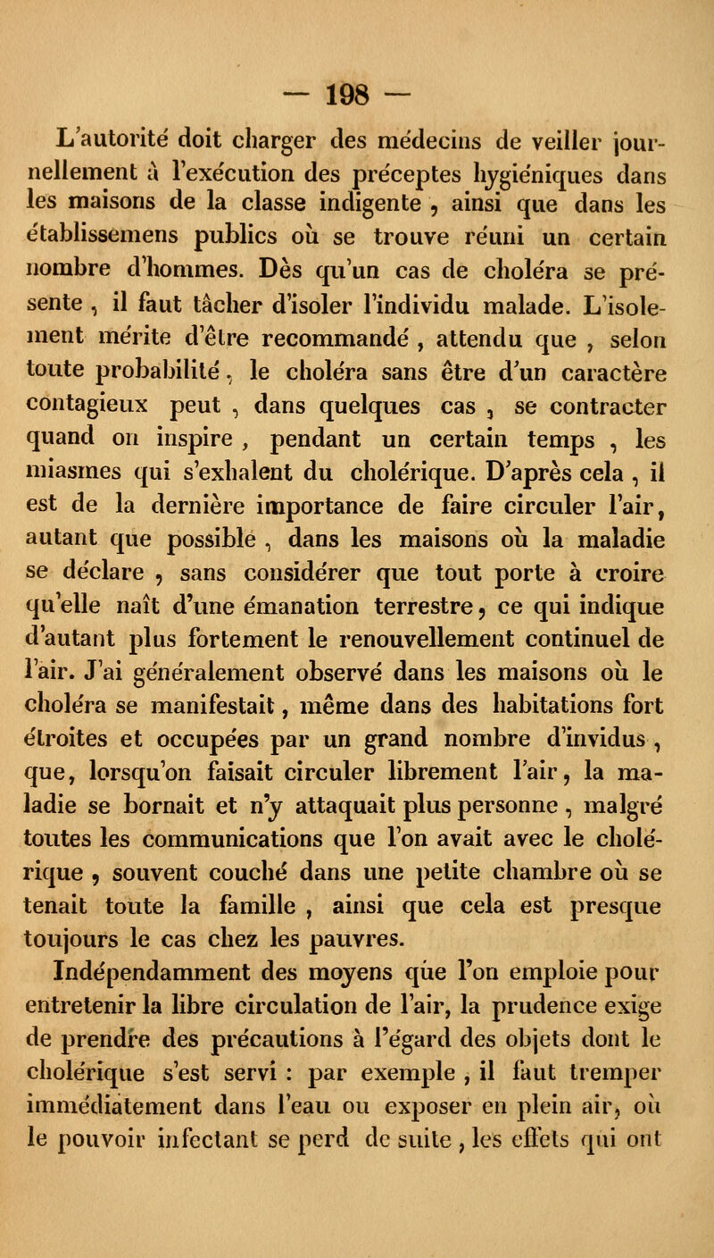 L'autorité doit charger des médecins de veiller jour- nellement à l'exécution des préceptes hygiéniques dans les maisons de la classe indigente , ainsi que dans les établissemens publics où se trouve réuni un certain nombre d'hommes. Dès qu'un cas de choléra se pré- sente , il faut tâcher d'isoler l'individu malade. L'isole- ment mérite d'être recommandé , attendu que , selon toute probabilité, le choléra sans être d'un caractère contagieux peut , dans quelques cas 3 se contracter quand on inspire , pendant un certain temps , les miasmes qui s'exhalent du cholérique. D'après cela , il est de la dernière importance de faire circuler l'air, autant que possible , dans les maisons où la maladie se déclare , sans considérer que tout porte à croire qu'elle naît d'une émanation terrestre, ce qui indique d'autant plus fortement le renouvellement continuel de l'air. J'ai généralement observé dans les maisons où le choléra se manifestait, même dans des habitations fort étroites et occupées par un grand nombre d'invidus , que, lorsqu'on faisait circuler librement l'air, la ma- ladie se bornait et n'y attaquait plus personne, malgré toutes les communications que l'on avait avec le cholé- rique 9 souvent couché dans une petite chambre où se tenait toute la famille , ainsi que cela est presque toujours le cas chez les pauvres. Indépendamment des moyens que l'on emploie pour entretenir la libre circulation de l'air, la prudence exige de prendre des précautions à l'égard des objets dont le cholérique s'est servi : par exemple , il faut tremper immédiatement dans l'eau ou exposer en plein air, où le pouvoir infectant se perd de suite , les effets qui ont