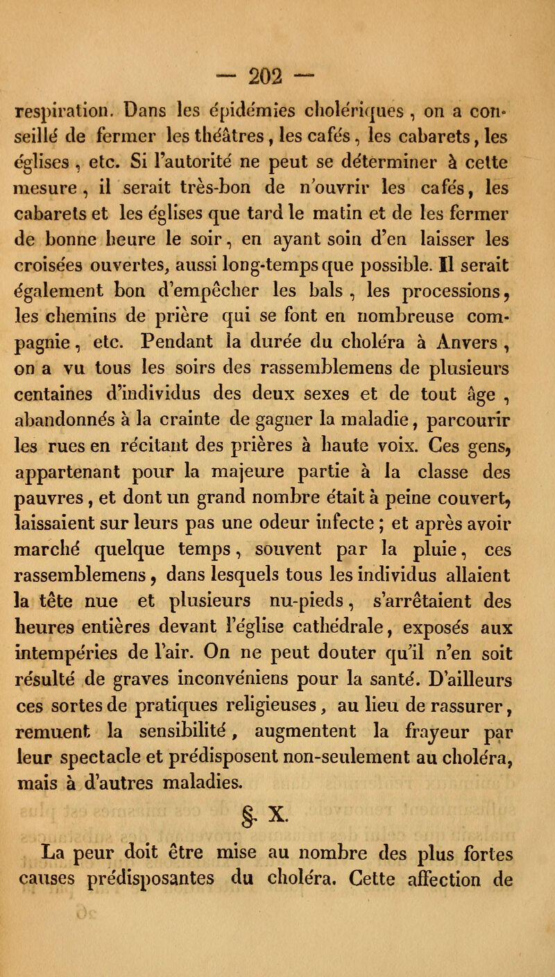 respiration. Dans les épidémies cholériques , on a con- seillé de fermer les théâtres, les cafés, les cabarets, les églises s etc. Si l'autorité ne peut se déterminer à celte mesure, il serait très-bon de nouvrir les cafés, les cabarets et les églises que tard le matin et de les fermer de bonne heure le soir, en ayant soin d'en laisser les croisées ouvertes, aussi long-temps que possible. Il serait également bon d'empêcher les bals , les processions, les chemins de prière qui se font en nombreuse com- pagnie , etc. Pendant la durée du choléra à Anvers , on a vu tous les soirs des rassemblerons de plusieurs centaines d'individus des deux sexes et de tout âge , abandonnés à la crainte de gagner la maladie, parcourir les rues en récitant des prières à haute voix. Ces gens, appartenant pour la majeure partie à la classe des pauvres, et dont un grand nombre était à peine couvert, laissaient sur leurs pas une odeur infecte ; et après avoir marché quelque temps, souvent par la pluie, ces rassemblemens, dans lesquels tous les individus allaient la tête nue et plusieurs nu-pieds, s'arrêtaient des heures entières devant l'église cathédrale, exposés aux intempéries de l'air. On ne peut douter qu il n'en soit résulté de graves inconvéniens pour la santé. D'ailleurs ces sortes de pratiques religieuses, au lieu de rassurer, remuent la sensibilité, augmentent la frayeur par leur spectacle et prédisposent non-seulement au choléra, mais à d'autres maladies. §.x. La peur doit être mise au nombre des plus fortes causes prédisposantes du choléra. Cette affection de