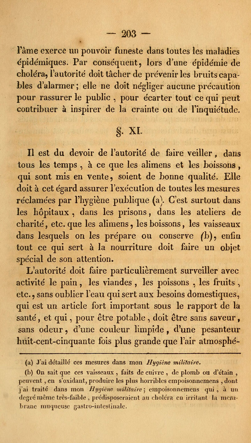 l'âme exerce un pouvoir funeste dans toutes les maladies épidémiques. Par conséquent, lors d'une épidémie de choléra, l'autorité doit tâcher de prévenir les bruits capa- bles d'alarmer ; elle ne doit négliger aucune précaution pour rassurer le public , pour écarter tout ce qui peut contribuer à inspirer de la crainte ou de l'inquiétude. §• XL Il est du devoir de l'autorité de faire veiller, dans tous les temps , à ce que les alimens et les boissons, qui sont mis en vente, soient de bonne qualité. Elle doit à cet égard assurer l'exécution de toutes les mesures réclamées par l'hygiène publique (a\ C'est surtout dans les hôpitaux , dans les prisons, dans les ateliers de charité, etc. que les alimens, les boissons, les vaisseaux dans lesquels on les prépare ou conserve (b), enfin tout ce qui sert à la nourriture doit faire un objet spécial de son attention. L'autorité doit faire particulièrement surveiller avec activité le pain, les viandes , les poissons , les fruits , etc., sans oublier l'eau qui sert aux besoins domestiques, qui est un article fort important sous le rapport de la santé, et qui, pour être potable , doit être sans saveur, sans odeur, d'une couleur limpide, d'une pesanteur liuit-cent-cinquante fois plus grande que l'air atmosphé- (a) J'ai détaillé ces mesures dans mon Hygiène militaire. (b) On sait que ces vaisseaux , faits de cuivre , de plomb ou d'étain , peuvent, en s'oxidant, produire les plus horribles empoisonnemens , dont j'ai traité dans mon Hygiène militaire ; empoisonnemens qui , à un degré même très-faible , prédisposeraient au choléra en irritant la mem- brane muqueuse gastro-intestinale.