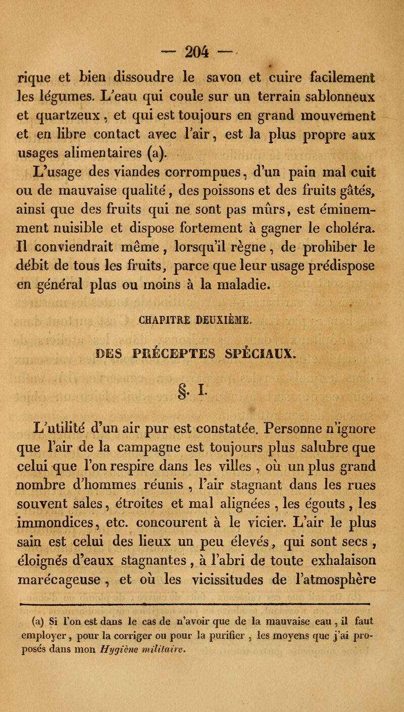 rique et bien dissoudre le savon et cuire facilement les légumes. L'eau qui coule sur un terrain sablonneux et quartzeux , et qui est toujours en grand mouvement et en libre contact avec lair, est la plus propre aux usages alimentaires (a). L'usage des viandes corrompues, d'un pain mal cuit ou de mauvaise qualité', des poissons et des fruits gâtés, ainsi que des fruits qui ne sont pas mûrs, est éminem- ment nuisible et dispose fortement à gagner le choléra. Il conviendrait même, lorsqu'il règne, de prohiber le débit de tous les fruits, parce que leur usage prédispose en général plus ou moins à la maladie. CHAPITRE DEUXIÈME. DES PRÉCEPTES SPÉCIAUX. §. L L'utilité d'un air pur est constatée. Personne n'ignore que l'air de la campagne est toujours plus salubre que celui que l'on respire dans les villes , où un plus grand nombre dliommes réunis , l'air stagnant dans les rues souvent sales, étroites et mal alignées , les égouts , les immondices, etc. concourent à le vicier. L'air le plus sain est celui des lieux un peu élevés, qui sont secs , éloignés d'eaux stagnantes , à l'abri de toute exhalaison marécageuse , et où les vicissitudes de l'atmosphère (a) Si l'on est dans le cas de n'avoir que de la mauvaise eau , il faut employer, pour la corriger ou pour la purifier , les moyens que j'ai pro- posés dans mon Hygiène militaire.