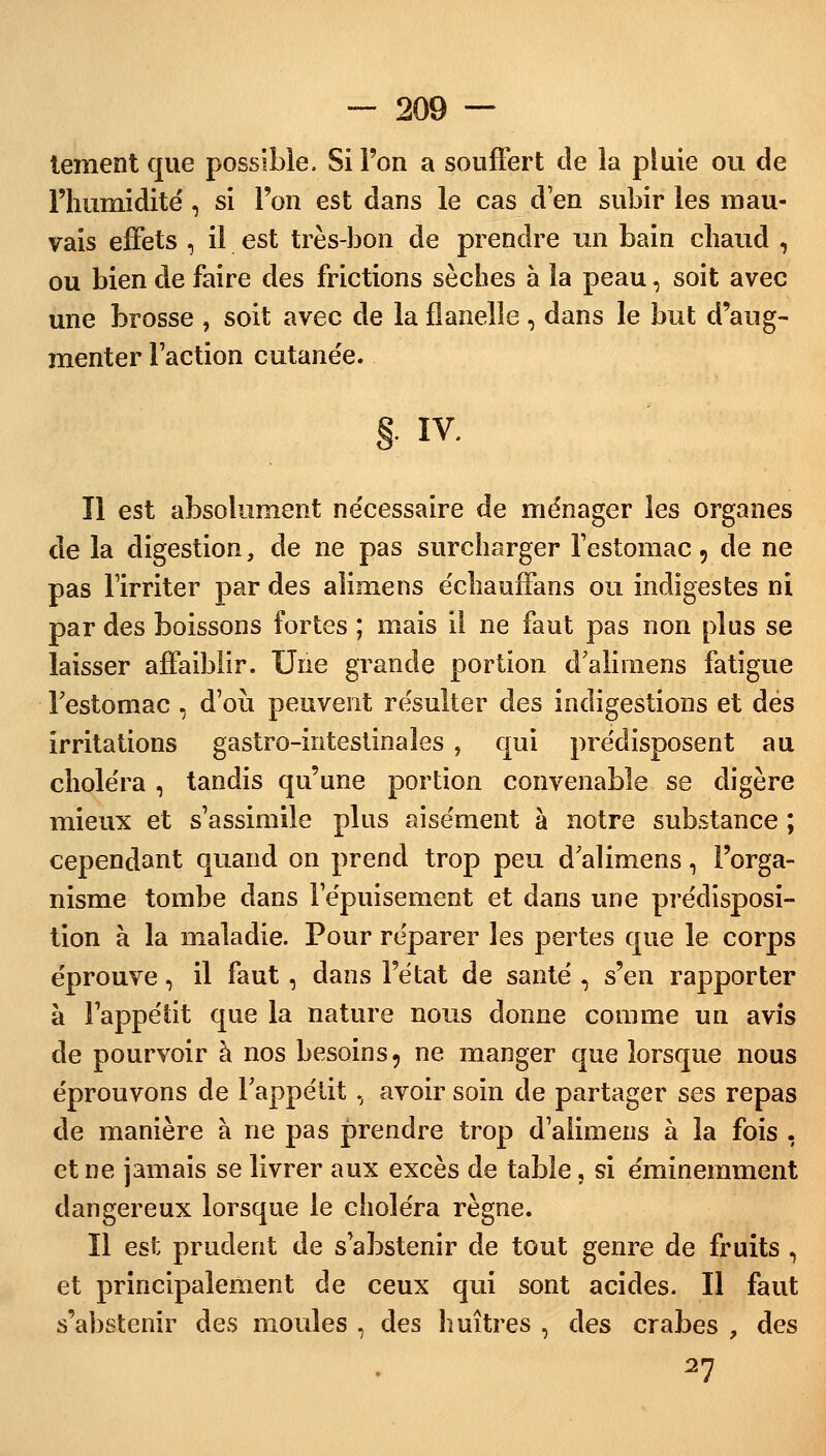 tement que possible. Si l'on a souffert de la pluie ou de l'humidité , si l'on est dans le cas d'en subir les mau- vais effets , il est très-bon de prendre un bain chaud , ou bien de faire des frictions sèches à la peau, soit avec une brosse , soit avec de la flanelle , dans le but d'aug- menter l'action cutanée. §. IV. Il est absolument nécessaire de ménager les organes de la digestion, de ne pas surcharger l'estomac 5 de ne pas l'irriter par des aîimens échauffans ou indigestes ni par des boissons fortes ; mais il ne faut pas non plus se laisser affaiblir. Une grande portion d'alimens fatigue l'estomac , d'où peuvent résulter des indigestions et des irritations gastro-intestinales , qui prédisposent au choléra , tandis qu'une portion convenable se digère mieux et s'assimile plus aisément à notre substance ; cependant quand on prend trop peu d'alimens, l'orga- nisme tombe dans l'épuisement et dans une prédisposi- tion à la maladie. Pour réparer les pertes que le corps éprouve, il faut, dans l'état de santé , s'en rapporter à l'appétit que la nature nous donne comme un avis de pourvoir à nos besoins, ne manger que lorsque nous éprouvons de l'appétit, avoir soin de partager ses repas de manière à ne pas prendre trop d'alimens à la fois , et ne jamais se livrer aux excès de table, si éminemment dangereux lorsque le choléra règne. Il est prudent de s'abstenir de tout genre de fruits , et principalement de ceux qui sont acides. Il faut s'abstenir des moules , des huîtres , des crabes , des 27
