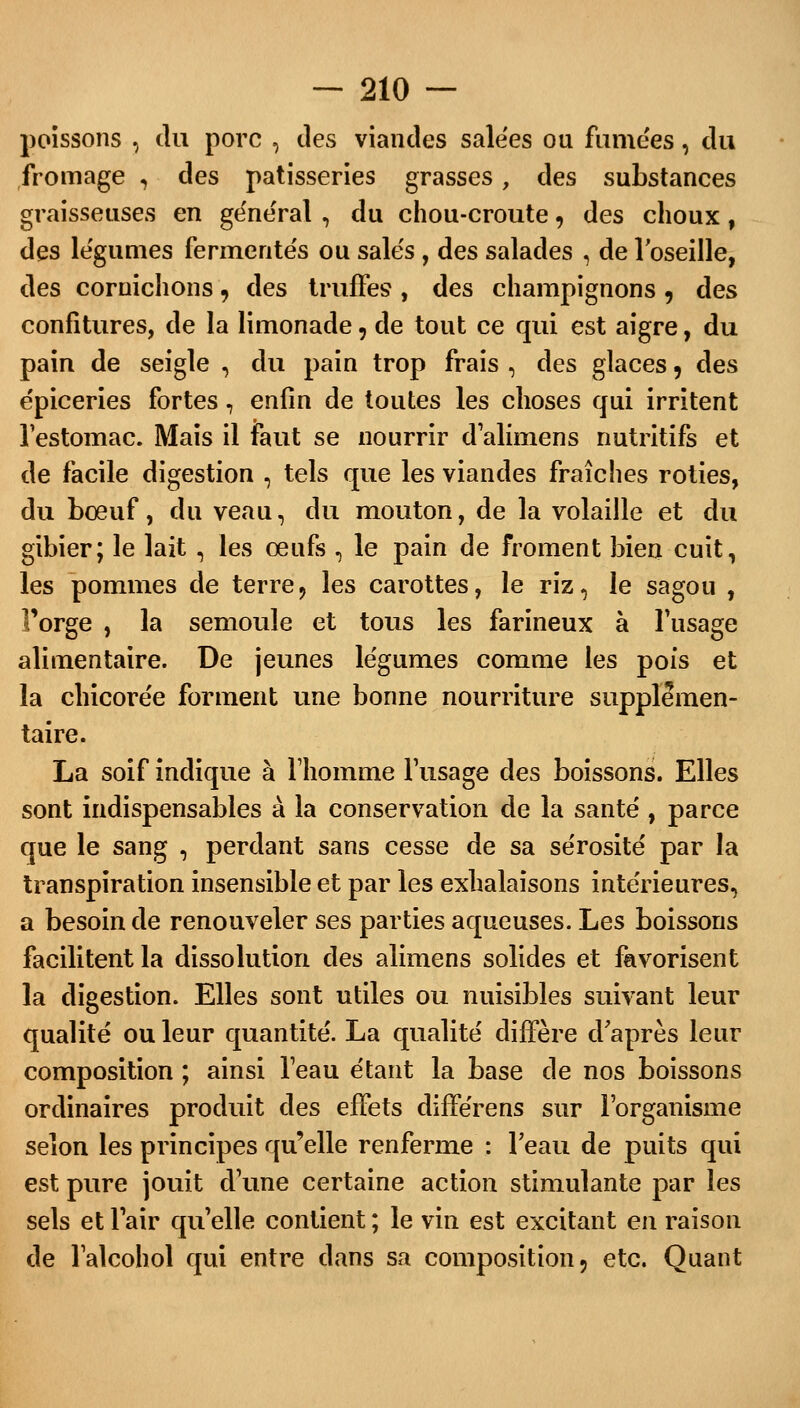 poissons 3 du porc , des viandes salées ou famées, du fromage , des pâtisseries grasses, des substances graisseuses en gênerai , du chou-croute, des choux, des légumes fermentes ou sale's , des salades , de l'oseille, des cornichons, des truffes , des champignons, des confitures, de la limonade, de tout ce qui est aigre, du pain de seigle , du pain trop frais , des glaces, des épiceries fortes, enfin de toutes les choses qui irritent l'estomac. Mais il faut se nourrir d'alimens nutritifs et de facile digestion , tels que les viandes fraîches rôties, du bœuf, du veau, du mouton, de la volaille et du gibier; le lait , les œufs , le pain de froment bien cuit, les pommes de terre, les carottes, le riz, le sagou , Forge , la semoule et tous les farineux à l'usage alimentaire. De jeunes légumes comme les pois et la chicorée forment une bonne nourriture supplémen- taire. La soif indique à l'homme l'usage des boissons. Elles sont indispensables à la conservation de la santé , parce que le sang , perdant sans cesse de sa sérosité par la transpiration insensible et par les exhalaisons intérieures, a besoin de renouveler ses parties aqueuses. Les boissons facilitent la dissolution des alimens solides et favorisent la digestion. Elles sont utiles ou nuisibles suivant leur qualité ou leur quantité. La qualité diffère d'après leur composition ; ainsi l'eau étant la base de nos boissons ordinaires produit des effets différens sur l'organisme selon les principes qu'elle renferme : l'eau de puits qui est pure jouit d'une certaine action stimulante par les sels et l'air qu'elle contient ; le vin est excitant en raison de l'alcohol qui entre dans sa composition, etc. Quant