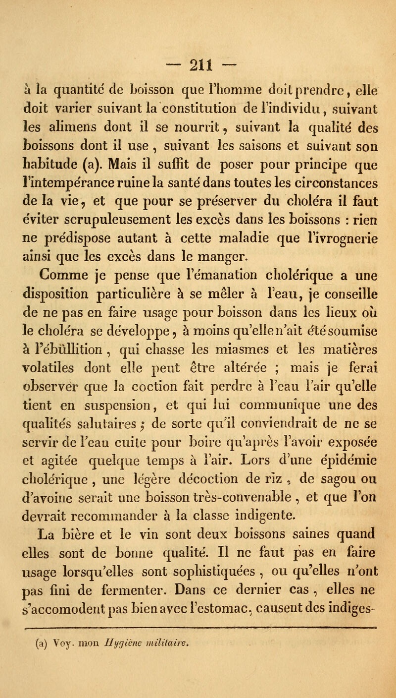 à la quantité de boisson que l'homme doit prendre, elle doit varier suivant la constitution de l'individu, suivant les alimens dont il se nourrit 9 suivant la qualité des boissons dont il use , suivant les saisons et suivant son habitude (a). Mais il suffit de poser pour principe que l'intempérance ruine la santé dans toutes les circonstances de la vie 9 et que pour se préserver du choléra il faut éviter scrupuleusement les excès dans les boissons : rien ne prédispose autant à cette maladie que l'ivrognerie ainsi que les excès dans le manger. Comme je pense que l'émanation cholérique a une disposition particulière à se mêler à l'eau, je conseille de ne pas en faire usage pour boisson dans les lieux où le choléra se développe, à moins qu'elle n'ait été soumise à l'ébûllition , qui chasse les miasmes et les matières volatiles dont elle peut être altérée ; mais je ferai observer que la coction fait perdre à l'eau l'air qu'elle tient en suspension, et qui lui communique une des qualités salutaires t, de sorte qu'il conviendrait de ne se servir de l'eau cuite pour boire qu'après l'avoir exposée et agitée quelque temps à l'air. Lors d'une épidémie cholérique , une légère décoction de rîz 9 de sagou ou d'avoine serait une boisson très-convenable, et que l'on devrait recommander à la classe indigente. La bière et le vin sont deux boissons saines quand elles sont de bonne qualité. Il ne faut pas en faire usage lorsqu'elles sont sophistiquées , ou qu'elles n'ont pas fini de fermenter. Dans ce dernier cas , elles ne s'accomodentpas bien avec l'estomac, causent des indiges-
