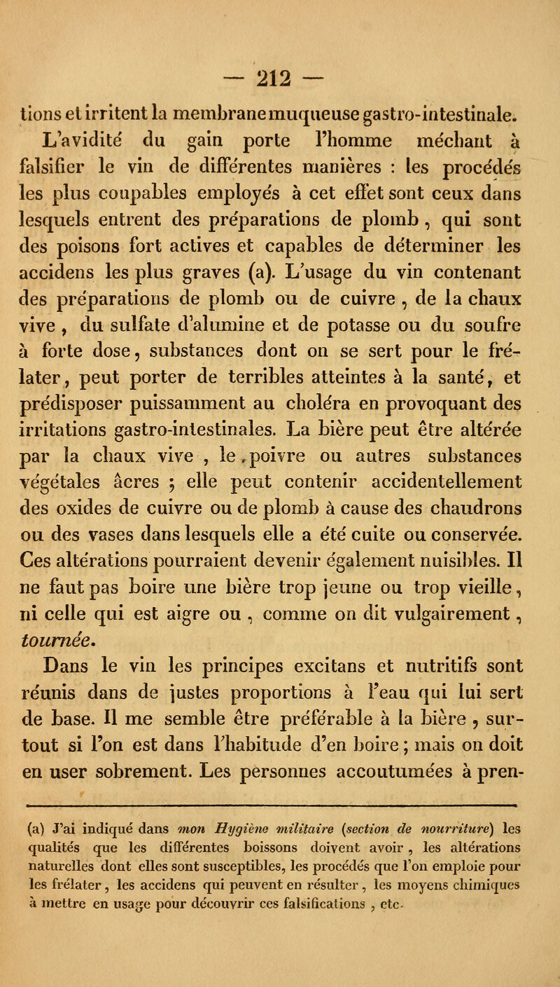 tions et irritent la membrane muqueuse gastro-intestinale. L'avidité' du gain porte l'homme méchant à falsifier le vin de différentes manières : les procédés les plus coupables employés à cet effet sont ceux dans lesquels entrent des préparations de plomb , qui sont des poisons fort actives et capables de déterminer les accidens les plus graves (a). L'usage du vin contenant des préparations de plomb ou de cuivre , de la chaux vive , du sulfate d'alumine et de potasse ou du soufre à forte dose, substances dont on se sert pour le fre- later, peut porter de terribles atteintes à la santé, et prédisposer puissamment au choléra en provoquant des irritations gastro-intestinales. La bière peut être altérée par la chaux vive , le .poivre ou autres substances végétales acres 5 elle peut contenir accidentellement des oxides de cuivre ou de plomb à cause des chaudrons ou des vases dans lesquels elle a été cuite ou conservée. Ces altérations pourraient devenir également nuisibles. Il ne faut pas boire une bière trop jeune ou trop vieille, ni celle qui est aigre ou , comme on dit vulgairement, tournée. Dans le vin les principes excitans et nutritifs sont réunis dans de justes proportions à Feau qui lui sert de base. Il me semble être préférable à la bière ? sur- tout si l'on est dans l'habitude d'en boire ; mais on doit en user sobrement. Les personnes accoutumées à pren- (a) J'ai indiqué dans mon Hygiène militaire (section de nourriture) les qualités que les différentes boissons doivent avoir, les altérations naturelles dont elles sont susceptibles, les procédés que Ton emploie pour les frelater , les accidens qui peuvent en résulter , les moyens chimiques à mettre en usage pour découvrir ces falsifications , etc.