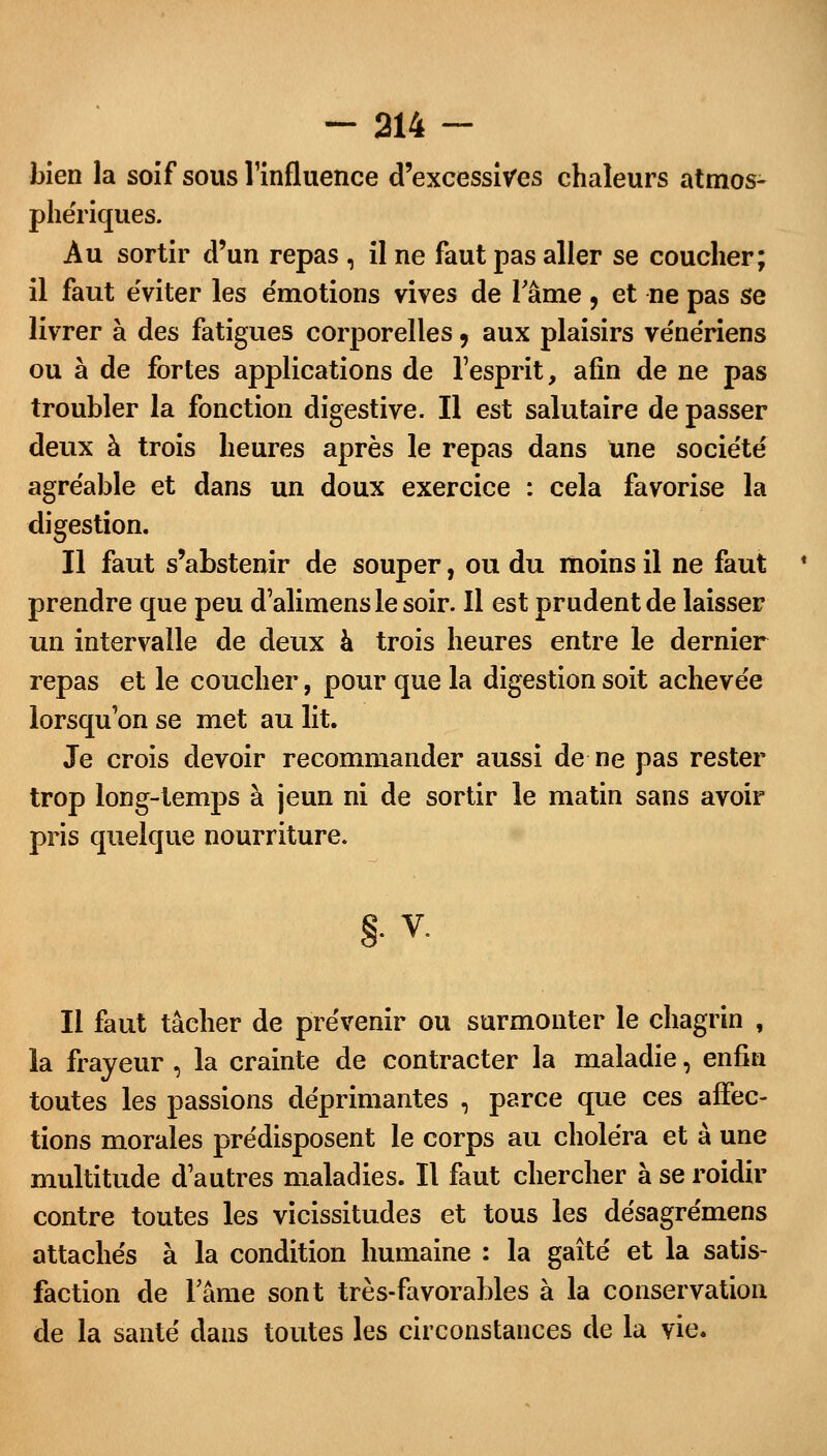 bien la soif sous l'influence d'excessives chaleurs atmos- phériques. Au sortir d'un repas , il ne faut pas aller se coucher; il faut e'viter les émotions vives de l'âme, et ne pas se livrer à des fatigues corporelles , aux plaisirs vénériens ou à de fortes applications de l'esprit, afin de ne pas troubler la fonction digestive. Il est salutaire de passer deux à trois heures après le repas dans une société agréable et dans un doux exercice : cela favorise la digestion. Il faut s'abstenir de souper, ou du moins il ne faut prendre que peu d'alimenslesoir. Il est prudent de laisser un intervalle de deux à trois heures entre le dernier repas et le coucher, pour que la digestion soit achevée lorsqu'on se met au lit. Je crois devoir recommander aussi de ne pas rester trop long-temps à jeun ni de sortir le matin sans avoir pris quelque nourriture. §. V. Il faut tâcher de prévenir ou surmonter le chagrin , la frayeur , la crainte de contracter la maladie, enfin toutes les passions déprimantes , parce que ces affec- tions morales prédisposent le corps au choléra et à une multitude d'autres maladies. Il faut chercher à se roidir contre toutes les vicissitudes et tous les désagrémens attachés à la condition humaine : la gaîté et la satis- faction de l'âme sont très-favorables à la conservation de la santé dans toutes les circonstances de la vie.