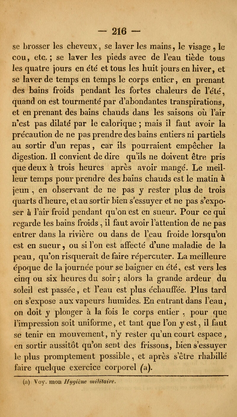 se brosser les cheveux, se laver les mains, le visage , le cou, ete. ; se laver les pieds avec de l'eau tiède tous les quatre jours en été et tous les huit jours en hiver, et se laver de temps en temps le corps entier, en prenant des bains froids pendant les fortes chaleurs de l'été, quand on est tourmenté par d'abondantes transpirations, et en prenant des bains chauds dans les saisons où l'air n'est pas dilaté par le calorique ; mais il faut avoir la précaution de ne pas prendre des bains entiers ni partiels au sortir d'un repas, car ils pourraient empêcher la digestion. Il convient de dire qu'ils ne doivent être pris que deux à trois heures après avoir mangé. Le meil- leur temps pour prendre des bains chauds est le matin à jeun , en observant de ne pas y rester plus de trois quarts d'heure, et au sortir bien s'essuyer et ne pas s'expo- ser à l'air froid pendant qu'on est en sueur. Pour ce qui regarde les bains froids , il faut avoir l'attention de ne pas entrer dans la rivière ou dans de l'eau froide lorsqu'on est en sueur, ou si Ton est affecté d'une maladie de la peau, qu'on risquerait de faire répercuter. La meilleure époque de la journée pour se baigner en été, est vers les cinq ou six heures du soir 5 alors la grande ardeur du soleil est passée, et l'eau est plus échauffée. Plus tard on s'expose aux vapeurs humides. En entrant dans l'eau, on doit y plonger à la fois le corps entier , pour que l'impression soit uniforme, et tant que Ton y est, il faut se tenir en mouvement, ny rester qu'un court espace, en sortir aussitôt qu'on sent des frissons, bien s'essuyer le plus promptement possible, et après s'être rhabillé faire quelque exercice corporel (a).