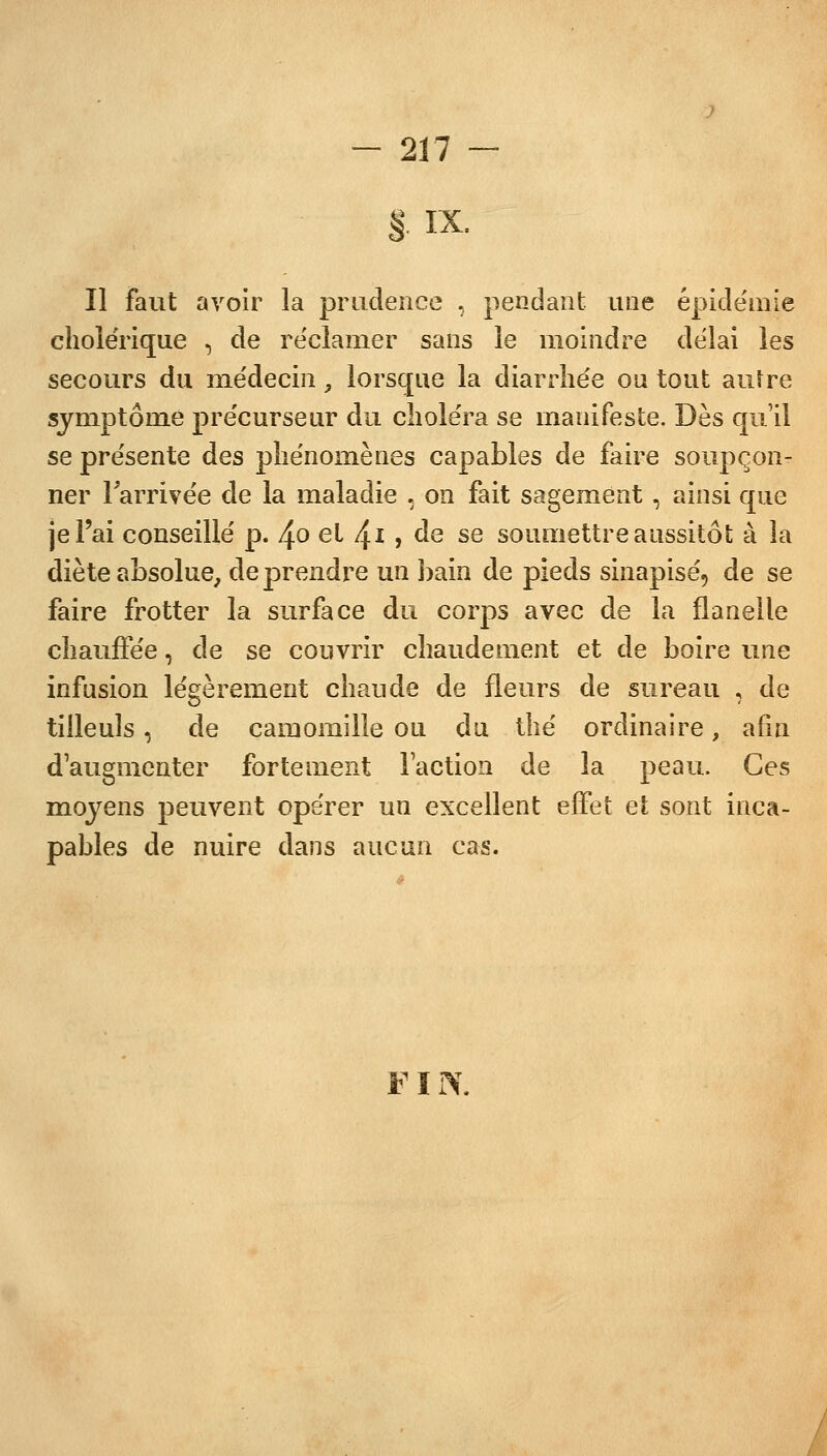 § IX. Il faut avoir la prudence , pendant une épidémie choie'rique , de réclamer sans le moindre délai les secours du médecin, lorsque la diarrhée ou tout autre symptôme précurseur du choléra se manifeste. Dès qu'il se présente des phénomènes capables de faire soupçon- ner l'arrivée de la maladie , on fait sagement, ainsi que je l'ai conseillé p. 4° et /±i, de se soumettre aussitôt à la diète absolue, de prendre un bain de pieds sinapisé, de se faire frotter la surface du corps avec de la flanelle chauffée, de se couvrir chaudement et de boire une infusion légèrement chaude de fleurs de sureau , de tilleuls, de camomille ou du thé ordinaire, afin d'augmenter fortement l'action de la peau. Ces moyens peuvent opérer un excellent effet et sont inca- pables de nuire dans aucun cas. FIN.