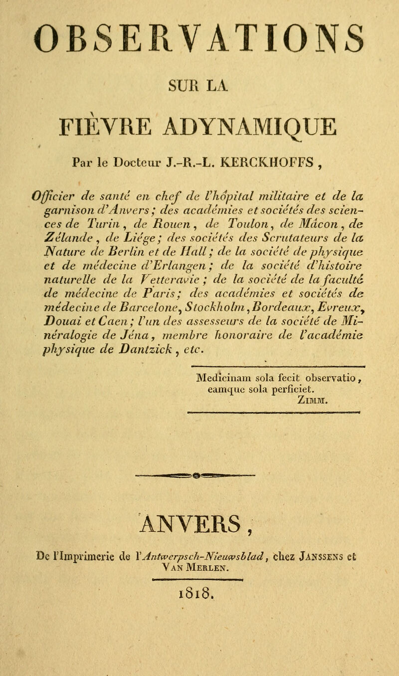 SUR LA FIÈVRE ADYNAMIQUE Par le Docteur J.-R.-L. KERGKHOFFS , Officier de santé en chef de Vhopital militaire et de la, garnison d^Anvers ; des académies et sociétés des scien- ces de Turin , de Rouen , de Toulon, de Mdcon , de Zélande , de Liège ; des sociétés des Scrutateurs de Ict, Nature de Berlin et de Hall ; de la société de physique et de médecine d'Erlangen ; de la société cVhistoire naturelle de la Vetteravie ; de la société de la faculté de médecine de Paris ; des académies et sociétés de médecine de Barcelone^ Stockholm,Bordeaux, EureuXy Douai et Caen ; l'un des assesseurs de la société de Mi- néralogie de Jéna, membre honoraire de l'académie physique de Dantzick ^ etc. Mediciuam sola fecit observatio, eamc[ue sola perfîciet. ZiMM. ANVERS, De l'Imprimerie de \Antwerpsch-Nîeuwshlad, chez Janssens et Yan Merlen. ï8i8.