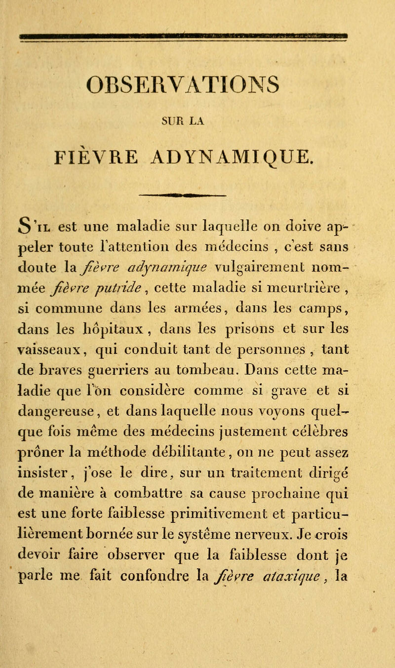 SUR LA FIÈVRE AD YN AMI QUE. S'il est une maladie sur laquelle on doive ap- peler toute Tattentiou des médecins , c est sans doute \2ijièvre adynamique vulgairement nom- mée fièvre putride, cette maladie si meurtrière , si commune dans les armées, dans les camps, dans les hôpitaux , dans les prisons et sur les vaisseaux, qui conduit tant de personnes , tant de braves guerriers au tombeau. Dans cette ma- ladie que Ion considère comme si grave et si dangereuse, et dans laquelle nous voyons quel- que fois même des médecins justement célèbres prôner la méthode débilitante, on ne peut assez insister, jose le dire, sur un traitement dirigé de manière à combattre sa cause prochaine qui est une forte faiblesse primitivement et particu- lièrement bornée sur le système nerveux. Je crois devoir faire observer que la faiblesse dont je parle me fait confondre la fièi^re aiaxique, la