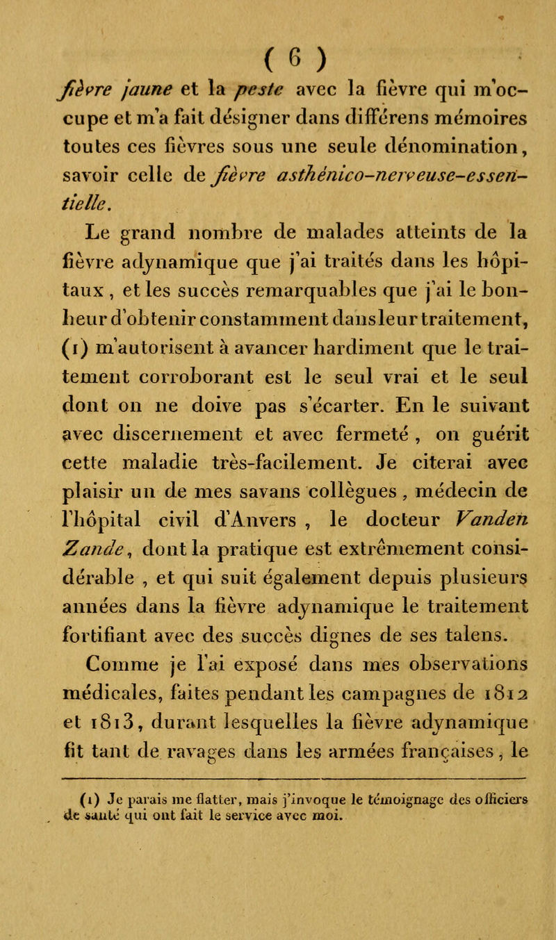 Jièi>re jaune et la peste avec la fièvre qui m'oc- cupe et m'a fait designer dans différens mémoires toutes ces fièvres sous une seule dénomination, savoir celle àe Jîèi^re asthénico-neireuse-essen iiellc. Le grand nombre de malades atteints de la lièvre adynamique que j'ai traités dans les hôpi- taux , et les succès remarquables que j'ai le bon- heur d'obtenir constamment dansleur traitement, (i) m'autorisent à avancer hardiment que le trai- tement corroborant est le seul vrai et le seul dont on ne doive pas s'écarter. En le suivant avec discernement et avec fermeté , on guérit cette maladie très-facilement. Je citerai avec plaisir un de mes savans collègues, médecin de l'hôpital civil d'Anvers , le docteur Vanden Zande^ dont la pratique est extrêmement consi- dérable , et qui suit également depuis plusieurs années dans la fièvre adynamique le traitement fortifiant avec des succès dignes de ses talens. Comme je l'ai exposé dans mes observations médicales, faites pendant les campagnes de 1812 et 1813, durant lesquelles la fièvre adynamique fit tant de ravages dans les armées françaises, le (i) Je parais me flatter, mais j'invoque le témoignage des officiers dt *auté t[ui ont fait le service avec moi.