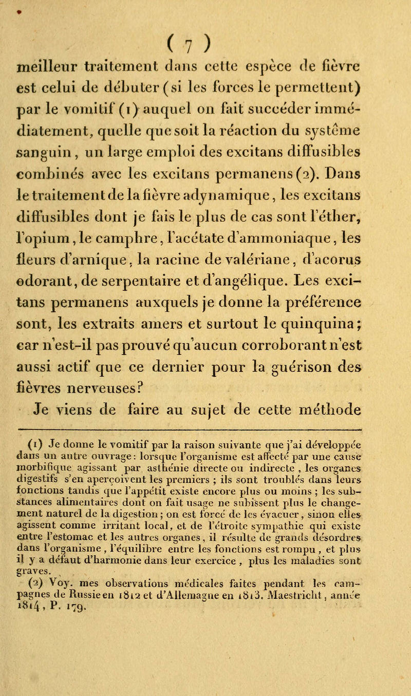 meilleur traitement dans cette espèce de fièvre est celui de débuter (si les forces le permettent) par le vomitif (i) auquel on fait succéder immé- diatement, quelle que soit la réaction du système sanguin, un large emploi des excitans diffusibles combinés avec les excitans permanens(2). Dans le traitement de la fièvre adynamique, les excitans difiiisibles dont je fais le plus de cas sont féther, Topium, le campbre, face ta te d'ammoniaque, les fleurs d'arnique. la racine de valériane, d'acorus odorant, de serpentaire et d'angélique. Les exci- tans permanens auxquels je donne la préférence sont, les extraits amers et surtout le quinquina; car n'est-il pas prouvé qu'aucun corroborant n est aussi actif que ce dernier pour la guérison des fièvres nerveuses? Je viens de faire au sujet de cette métbode (i) Je donne le vomitif par la raison suivante que j'ai développée dans un autre ovivrage : lorsque l'organisme est affecté par une cause inorbifique agissant par asthénie directe ou indirecte , les organes digestifs s'en aperçoivent les premiers ; ils sont troublés dans leurs fonctions tandis que l'appétit existe encore plus ou moins ; les sub- stances alimentaires dont on fait usage ne subissent plus le cbange- ment naturel de la digestion ; on est forcé de les évacuer, sinon elles agissent comme irritant local, et de l'étroite sympathie qui existe entre l'estomac et les autres organes, il résulte de giands désoi-dres dans l'organisme , l'équilibre entre les fonctions est rompu , et plus il y a défaut d'harmonie dans leur exercice , plus les maladies sont graves. (2) Voy. mes observations médicales faites jiendant les cam- pagnes de Russieeu 1812 et d'Allemagne en ibicJ. Maestricht, année uSi4,p. 1.9.