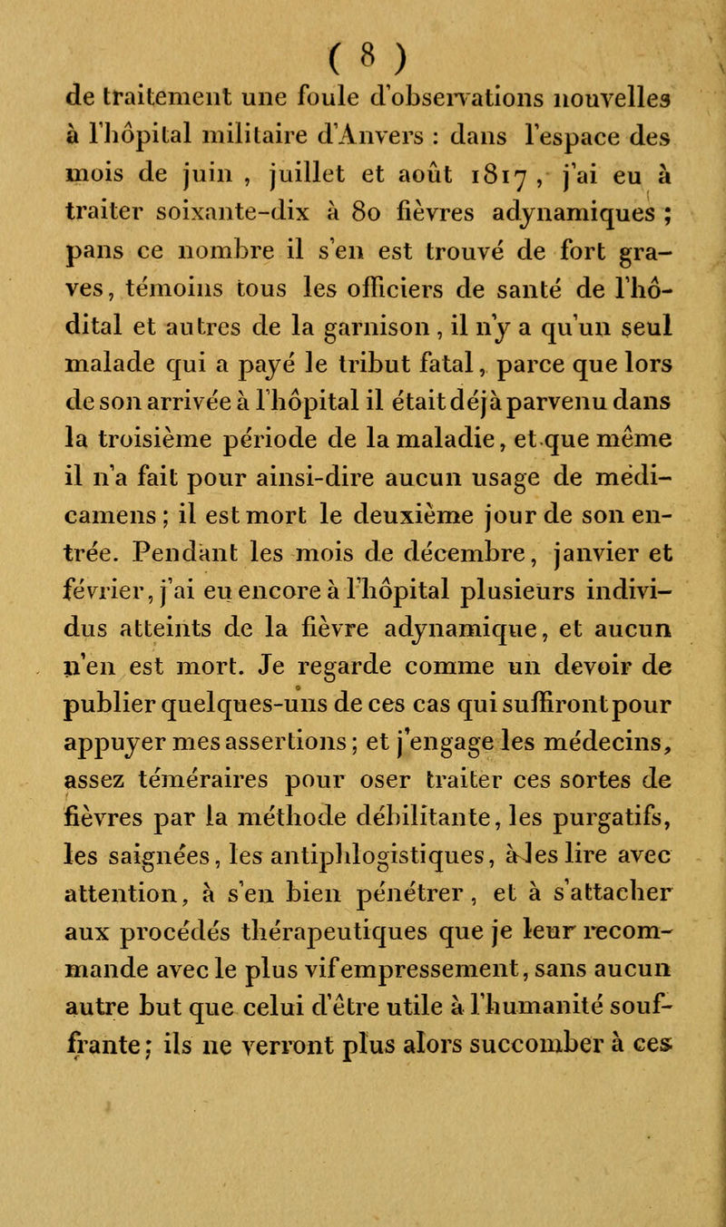 de traitement une foule dobsenations nouvelles à riiôpital militaire d'Anvers : dans l'espace des mois de juin , juillet et août 1817 , j'ai eu à traiter soixante-dix à 80 fièvres adynamiques ; pans ce nombre il s'en est trouvé de fort gra- ves, témoins tous les officiers de santé de l'hô- dital et autres de la garnison , il ny a qu'un seul malade qui a payé le tribut fatal, parce que lors de son arrivée à riiôpital il était déjà parvenu dans la troisième période de la maladie, et que même il n a fait pour ainsi-dire aucun usage de médi- camens ; il est mort le deuxième jour de son en- trée. Pendant les mois de décembre, janvier et février, j'ai eu encore à l'hôpital plusieurs indivi- dus atteints de la fièvre adynamique, et aucun iî'en est mort. Je regarde comme un devoir de publier quelques-uns de ces cas qui suffiront pour appuyer mes assertions; et j^engageles médecins, assez téméraires pour oser traiter ces sortes de fièvres par la méthode débilitante, les purgatifs, les saignées, les antipldogistiques, aies lire avec attention, à s'en bien pénétrer, et à s'attacher aux procédés thérapeutiques que je leur recom- mande avec le plus vif empressement, sans aucun autre but que celui d'être utile à Thumanité souf- frante ; ils ne verront plus alors succomber à ces