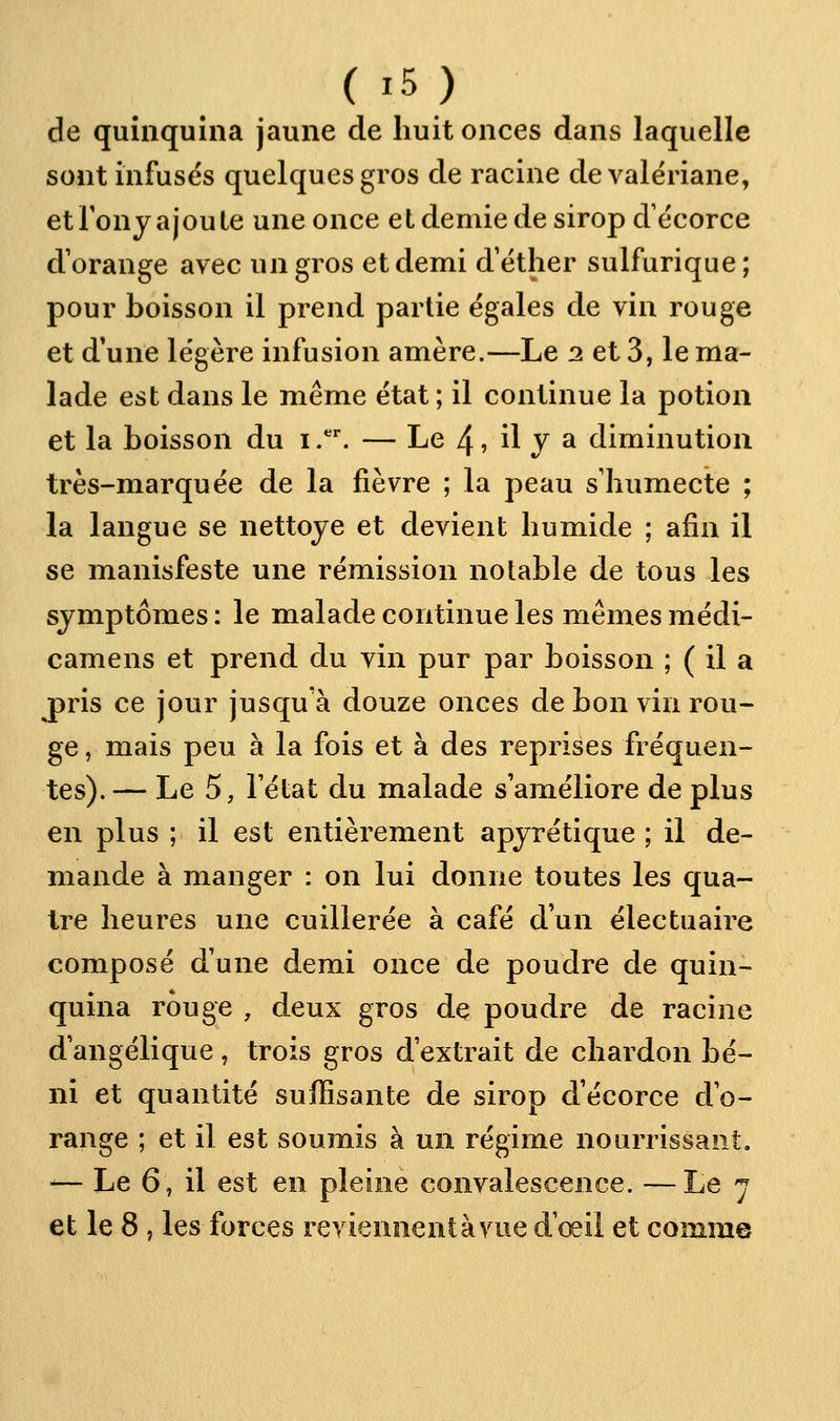 de quinquina jaune de huit onces dans laquelle sont infuses quelques gros de racine de valériane, et Tony ajoute une once et demie de sirop d écorce d'orange avec un gros et demi d'éther sulfurique; pour boisson il prend partie égales de vin rouge et d'une légère infusion amère.—Le 2 et 3, le ma- lade est dans le même état ; il continue la potion et la boisson du i.. — Le 4, il V a diminution très-marquée de la fièvre ; la peau s'humecte ; la langue se nettoyé et devient humide ; afin il se manisfeste une rémission nolable de tous les symptômes: le malade continue les mêmes médi- camens et prend du vin pur par boisson ; ( il a jpris ce jour jusqu'à douze onces de bon vin rou- ge , mais peu à la fois et à des reprises fréquen- tes). — Le 5, l'état du malade s'améliore de plus en plus ; il est entièrement apyrétique ; il de- mande à manger : on lui donne toutes les qua- tre heures une cuillerée à café d'un électuaire composé d'une demi once de poudre de quin- quina rouge , deux gros dç poudre de racine d'angélique, trois gros d'extrait de chardon bé- ni et quantité suffisante de sirop d'écorce d'o- range ; et il est soumis à un régime nourrissant, -— Le 6, il est en pleine convalescence. —Le 7 et le 8 , les forces reviennentàvue d'œil et comme