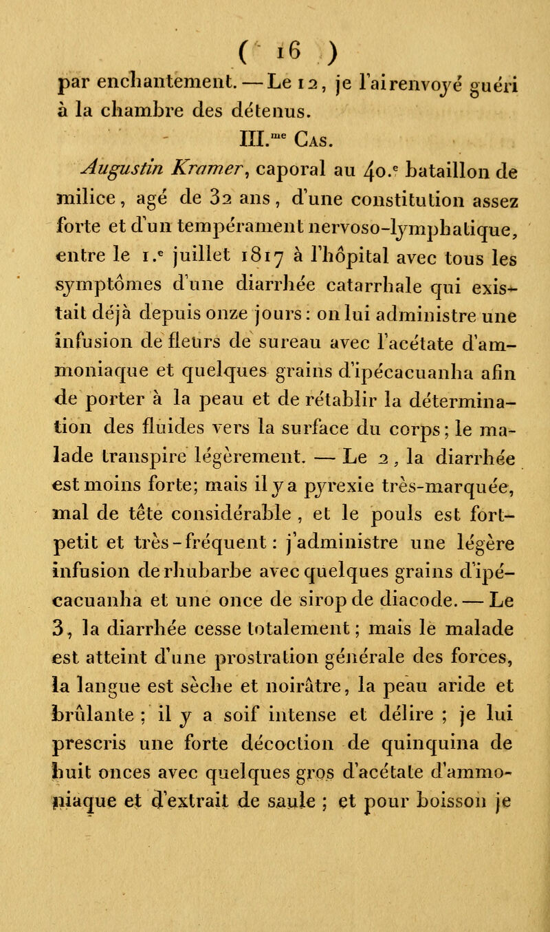 par enchantement. — Le 12, je Fairenvojë guéri à la chambre des détenus. III.-^Gas. Augustin Kramer, caporal au 40.^ bataillon de milice, âgé de 32 ans, dune constitution assez forte et d'un tempérament nervoso-lymphatique, entre le i.^ juillet 1817 a Thôpital avec tous les symptômes d'une diarrhée catarrhale qui exis- tait déjà depuis onze jours : on lui administre une infusion de fleurs de sureau avec Tacétate d'am- moniaque et quelques grains d'ipécacuanha afin de porter à la peau et de rétablir la détermina- tion des fluides vers la surface du corps; le ma- lade transpire légèrement. — Le 2, la diarrhée est moins forte; mais il va pjrexie très-marquée, mal de tête considérable , et le pouls est fort- petit et très - fréquent : j'administre une légère infusion de rhubarbe avec quelques grains d'ipé- cacuanha et une once de sirop de diacode. — Le 3, la diarrhée cesse totalement ; mais le malade est atteint d'une prostration générale des forces, la langue est sèche et noirâtre, la peau aride et brûlante ; il y a soif intense et délire ; je lui prescris une forte décoction de quinquina de huit onces avec quelques gros d acétate d ammo- fiiaque e|; (J extrait de saule ; et pour boissoii je
